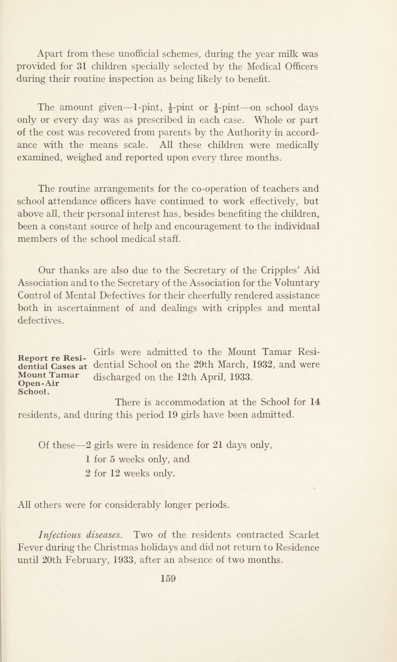 Apart from these unofficial schemes, during the year milk was provided for 31 children specially selected by the Medical Officers during their routine inspection as being likely to benefit. The amount given—1-pint, J-pint or J-pint—on school days only or every day was as prescribed in each case. Whole or part of the cost was recovered from parents by the Authority in accord¬ ance with the means scale. All these children were medically examined, weighed and reported upon every three months. The routine arrangements for the co-operation of teachers and school attendance officers have continued to work effectively, but above all, their personal interest has, besides benefiting the children, been a constant source of help and encouragement to the individual members of the school medical staff. Our thanks are also due to the Secretary of the Cripples’ Aid Association and to the Secretary of the Association for the Voluntary Control of Mental Defectives for their cheerfully rendered assistance both in ascertainment of and dealings with cripples and mental defectives. Report re Resi¬ dential Cases at Mount Tamar Open-Air School. There is accommodation at the School for 14 residents, and during this period 19 girls have been admitted. Girls were admitted to the Mount Tamar Resi¬ dential School on the 29th March, 1932, and were discharged on the 12th April, 1933. Of these—2 girls were in residence for 21 days only, 1 for 5 weeks only, and 2 for 12 weeks only. All others were for considerably longer periods. Infectious diseases. Two of the residents contracted Scarlet Fever during the Christmas holidays and did not return to Residence until 20th February, 1933, after an absence of two months.