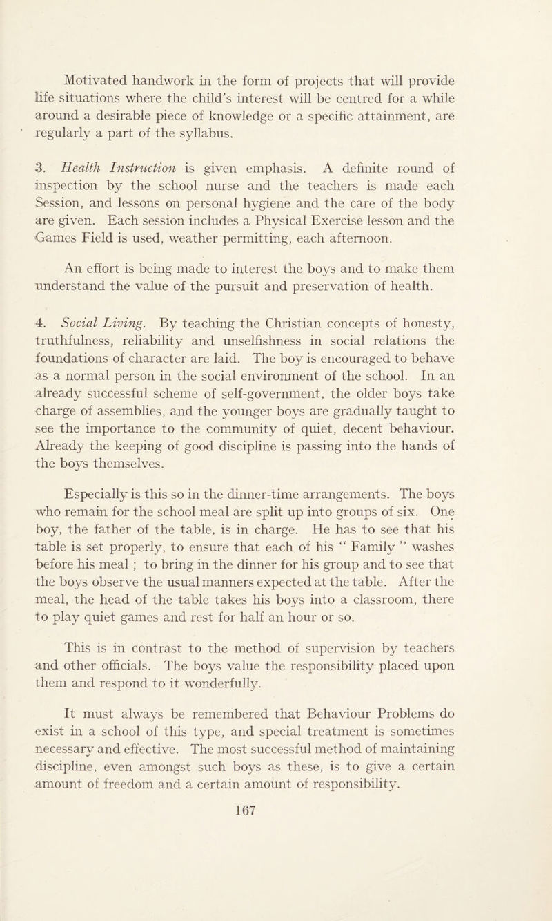 Motivated handwork in the form of projects that will provide life situations where the child’s interest will be centred for a while around a desirable piece of knowledge or a specific attainment, are regularly a part of the syllabus. 3. Health Instruction is given emphasis. A definite round of inspection by the school nurse and the teachers is made each Session, and lessons on personal hygiene and the care of the body are given. Each session includes a Physical Exercise lesson and the Games Field is used, weather permitting, each afternoon. An effort is being made to interest the boys and to make them understand the value of the pursuit and preservation of health. 4. Social Living. By teaching the Christian concepts of honesty, truthfulness, reliability and unselfishness in social relations the foundations of character are laid. The boy is encouraged to behave as a normal person in the social environment of the school. In an already successful scheme of self-government, the older boys take charge of assemblies, and the younger boys are gradually taught to see the importance to the community of quiet, decent behaviour. Already the keeping of good discipline is passing into the hands of the boys themselves. Especially is this so in the dinner-time arrangements. The boys who remain for the school meal are split up into groups of six. One boy, the father of the table, is in charge. He has to see that his table is set properly, to ensure that each of his “ Family ” washes before his meal ; to bring in the dinner for his group and to see that the boys observe the usual manners expected at the table. After the meal, the head of the table takes his boys into a classroom, there to play quiet games and rest for half an hour or so. This is in contrast to the method of supervision by teachers and other officials. The boys value the responsibility placed upon them and respond to it wonderfully. It must always be remembered that Behaviour Problems do exist in a school of this type, and special treatment is sometimes necessary and effective. The most successful method of maintaining discipline, even amongst such boys as these, is to give a certain amount of freedom and a certain amount of responsibility.