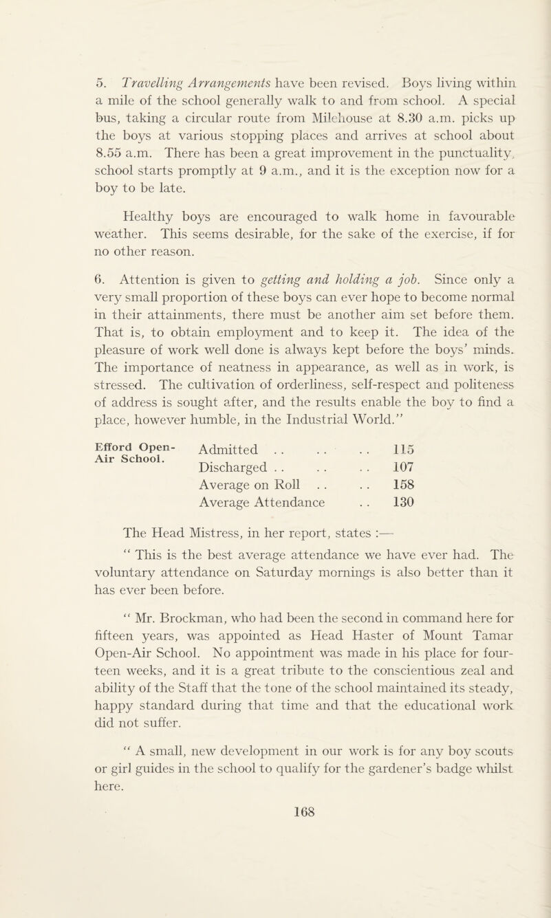 5. Travelling Arrangements have been revised. Boys living within a mile of the school generally walk to and from school. A special bus, taking a circular route from Milchouse at 8.30 a.m. picks up the boys at various stopping places and arrives at school about 8.55 a.m. There has been a great improvement in the punctuality^ school starts promptly at 9 a.m., and it is the exception now for a boy to be late. Healthy boys are encouraged to walk home in favourable weather. This seems desirable, for the sake of the exercise, if for no other reason. 6. Attention is given to getting and holding a job. Since only a very small proportion of these boys can ever hope to become normal in their attainments, there must be another aim set before them. That is, to obtain employment and to keep it. The idea of the pleasure of work well done is always kept before the boys’ minds. The importance of neatness in appearance, as well as in work, is stressed. The cultivation of orderliness, self-respect and politeness of address is sought after, and the results enable the boy to find a place, however humble, in the Industrial World.” Admitted . . . . . . 115 Discharged . . . . . . 107 Average on Roll . . . . 158 Average Attendance . . 130 The Head Mistress, in her report, states :— “ This is the best average attendance we have ever had. The voluntary attendance on Saturday mornings is also better than it has ever been before. “ Mr. Brockman, who had been the second in command here for fifteen years, was appointed as Head Haster of Mount Tamar Open-Air School. No appointment was made in his place for four¬ teen weeks, and it is a great tribute to the conscientious zeal and ability of the Staff that the tone of the school maintained its steady, happy standard during that time and that the educational work did not suffer. “ A small, new development in our work is for any boy scouts or girl guides in the school to qualify for the gardener’s badge whilst here. Efford Open- Air School.