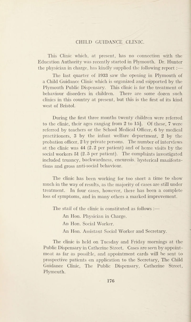 CHILD GUIDANCE CLINIC. This Clinic which, at present, has no connection with the Education Authority was recently started in Plymouth. Dr. Hunter the physician in charge, has kindly supplied the following report :— The last quarter of 1933 saw the opening in Plymouth of a Child Guidance Clinic which is organized and supported by the Plymouth Public Dispensary. This clinic is for the treatment of behaviour disorders in children. There are some dozen such clinics in this country at present, but this is the first of its kind west of Bristol. During the first three months twenty children were referred to the clinic, their ages ranging from 2 to 15J. Of these, 7 were referred by teachers or the School Medical Officer, 6 by medical practitioners, 3 by the infant welfare department, 2 by the probation officer, 2 by private persons. The number of interviews at the clinic was 44 (2.2 per patient) and of home visits by the social workers 51 (2.5 per patient). The complaints investigated included truancy, backwardness, eneuresis, hysterical manifesta¬ tions and gross anti-social behaviour. The clinic has been working for too short a time to show' much in the way of results, as the majority of cases are still under treatment. In four cases, however, there has been a complete loss of symptoms, and in many others a marked improvement. The staff of the clinic is constituted as follows :— An Hon. Physician in Charge. An Hon. Social Worker. An Hon. Assistant Social Worker and Secretary. The clinic is held on Tuesday and Friday mornings at the Public Dispensary in Catherine Street.. Cases are seen by appoint¬ ment as far as possible, and appointment cards will be sent to prospective patients on application to the Secretary, The Child Guidance Clinic, The Public Dispensary, Catherine Street, Plymouth.