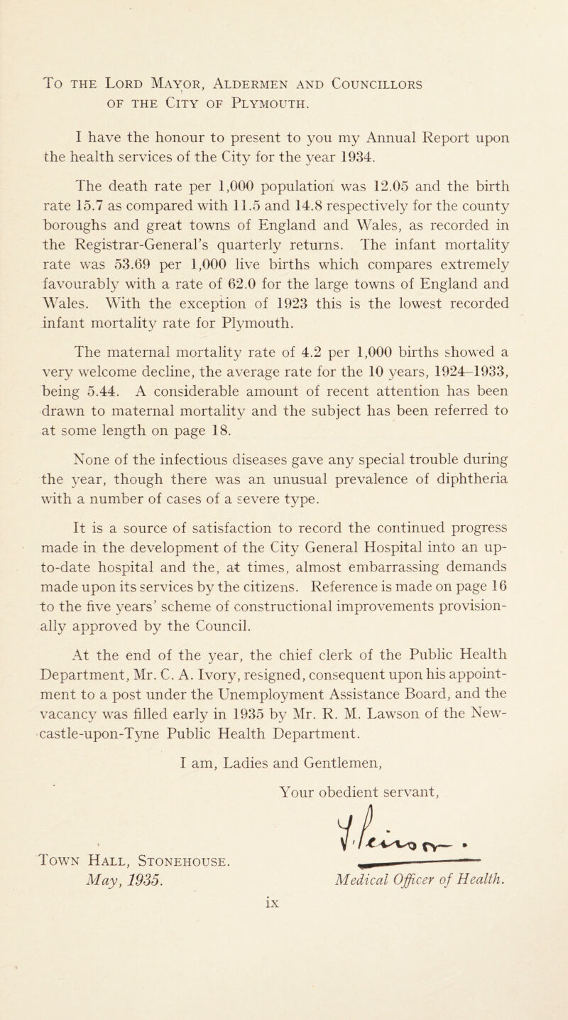 To the Lord Mayor, Aldermen and Councillors of the City of Plymouth. I have the honour to present to you my Annual Report upon the health services of the City for the year 1934. The death rate per 1,000 population was 12.05 and the birth rate 15.7 as compared with 11.5 and 14.8 respectively for the county boroughs and great towns of England and Wales, as recorded in the Registrar-General’s quarterly returns. The infant mortality rate was 53.69 per 1,000 live births which compares extremely favourably with a rate of 62.0 for the large towns of England and Wales. With the exception of 1923 this is the lowest recorded infant mortality rate for Plymouth. The maternal mortality rate of 4.2 per 1,000 births showed a very welcome decline, the average rate for the 10 years, 1924-1933, being 5.44. A considerable amount of recent attention has been drawn to maternal mortality and the subject has been referred to at some length on page 18. None of the infectious diseases gave any special trouble during the year, though there was an unusual prevalence of diphtheria with a number of cases of a severe type. It is a source of satisfaction to record the continued progress made in the development of the City General Hospital into an up- to-date hospital and the, at times, almost embarrassing demands made upon its services by the citizens. Reference is made on page 16 to the hve years’ scheme of constructional improvements provision¬ ally approved by the Council. At the end of the year, the chief clerk of the Public Health Department, Mr. C. A. Ivory, resigned, consequent upon his appoint¬ ment to a post under the Unemployment Assistance Board, and the vacancy was filled early in 1935 by Mr. R. M. Lawson of the New¬ castle-upon-Tyne Public Health Department. I am, Ladies and Gentlemen, Your obedient servant, Town Hall, Stonehouse. May, 1935. Medical Officer of Health.