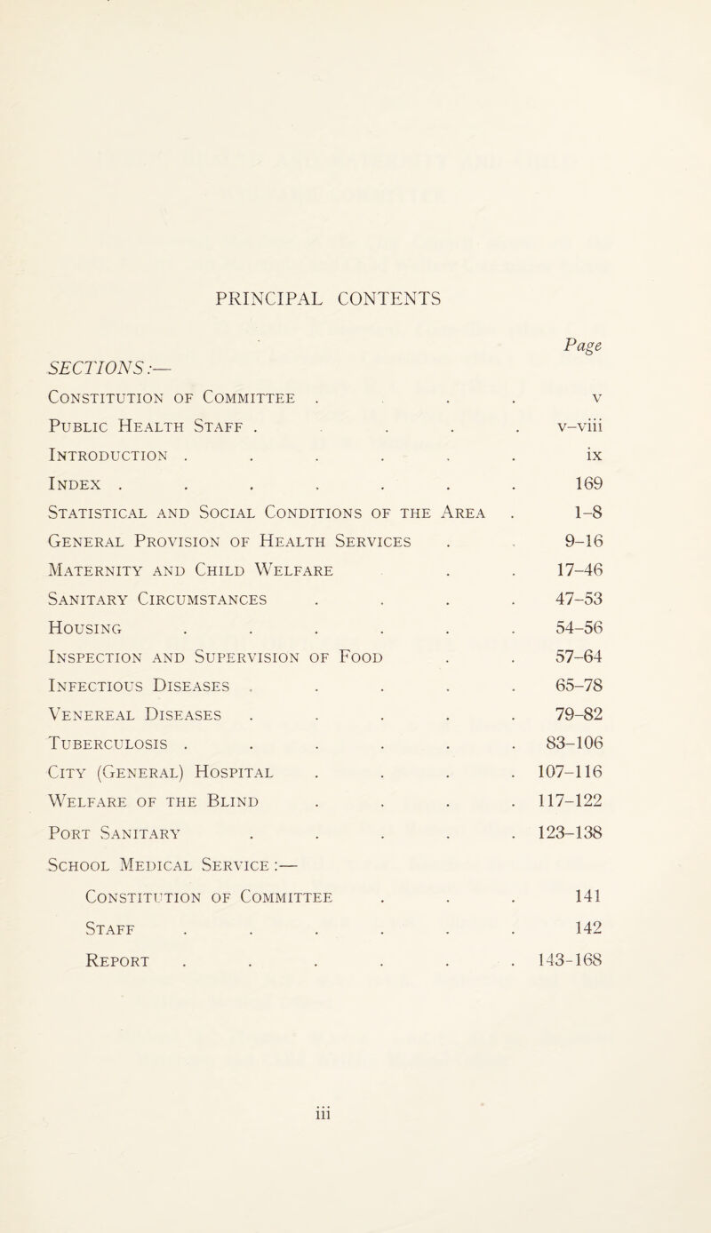 PRINCIPAL CONTENTS Page SECTIONS:— Constitution of Committee ... v Public Health Staff .... v-viii Introduction ...... ix Index ....... 169 Statistical and Social Conditions of the Area . 1-8 General Provision of Health Services . - 9-16 Maternity and Child Welfare . . 17-46 Sanitary Circumstances .... 47-53 Housing ...... 54-56 Inspection and Supervision of Food . . 57-64 Infectious Diseases ..... 65-78 Venereal Diseases ..... 79-82 Tuberculosis ...... 83-106 City (General) Hospital .... 107-116 Welfare of the Blind .... 117-122 Port Sanitary ..... 123-138 School Medical Service :— Constitution of Committee . . . 141 Staff ...... 142 Report ...... 143-168 in