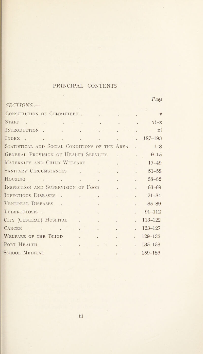 PRINCIPAL CONTENTS Page SECTIONS:— Constitution of Committees .... v Staff ....... \i-x Introduction ...... xi Index ....... 187-193 Statistical and Social Conditions of the Area . 1-8 General Provision of Health Services . . 9-15 Maternity and Child Welfare . . . 17-49 Sanitary Circumstances .... 51-58 Housing ...... 58-62 Inspection and Supervision of Food . . 63-69 Infectious Diseases ..... 71-84 Venereal Diseases ..... 85-89 Tuberculosis ...... 91-112 City (General) Hospital .... 113-122 Cancer ...... 123-127 Welfare of the Blind .... 129-133 Port Health ..... 135-158 School Medical ..... 159-186 in