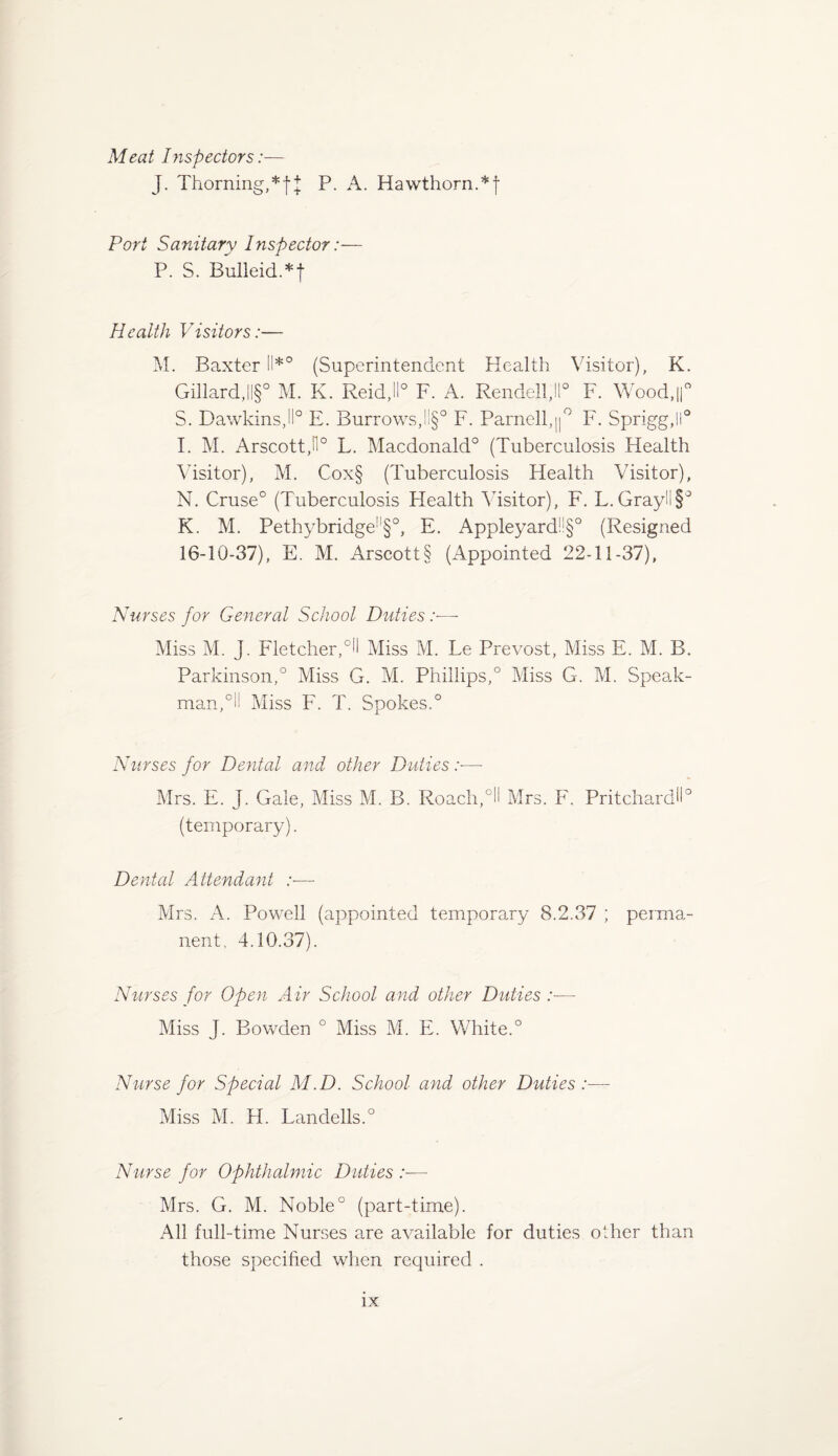 Meat Inspectors:— J. Thorning,*f J P. A. Hawthorn.*! Pori Sanitary Inspector:— P. S. Bulleid.*f Health Visitors:— M. Baxter !!*° (Superintendent Health Visitor), K. Gillard,||§° M. K. Reid,11° F. A. Rendell,ll° F. Wood,||° S. Dawkins,11° E. Burrows,ll§° F. Parnell,||° F. Sprigg,ll° I. M. ArscottJI0 L. Macdonald0 (Tuberculosis Health Visitor), M. Cox§ (Tuberculosis Health Visitor), N. Cruse0 (Tuberculosis Plealth Visitor), F. L.Grayll§° K. M. Pethybridge!l§°, E. Appleyard!!§° (Resigned 16-10-37), E. M. Arscott§ (Appointed 22-11-37), Nurses for General School Duties :■—- Miss M. J. Fletcher,°H Miss M. Le Prevost, Miss E. M. B. Parkinson,0 Miss G. M. Phillips,0 Miss G. M. Speak- man,0!! Miss F. T. Spokes.0 Nurses for Dental and other Duties :■—- Mrs. E. J. Gale, Miss M. B. Roach,°H Mrs. F. Pritchard!!0 (temporary). Dental Attendant :■— Mrs. A. Powell (appointed temporary 8.2.37 ; perma¬ nent, 4.10.37). Nurses for Open Air School and other Duties:— Miss J. Bowden ° Miss M. E. White.0 Nurse for Special M.D. School and other Duties:— Miss M. H. L an dells.0 Nurse for Ophthalmic Duties :■— Mrs. G. M. Noble0 (part-time). All full-time Nurses are available for duties other than those specified when required .