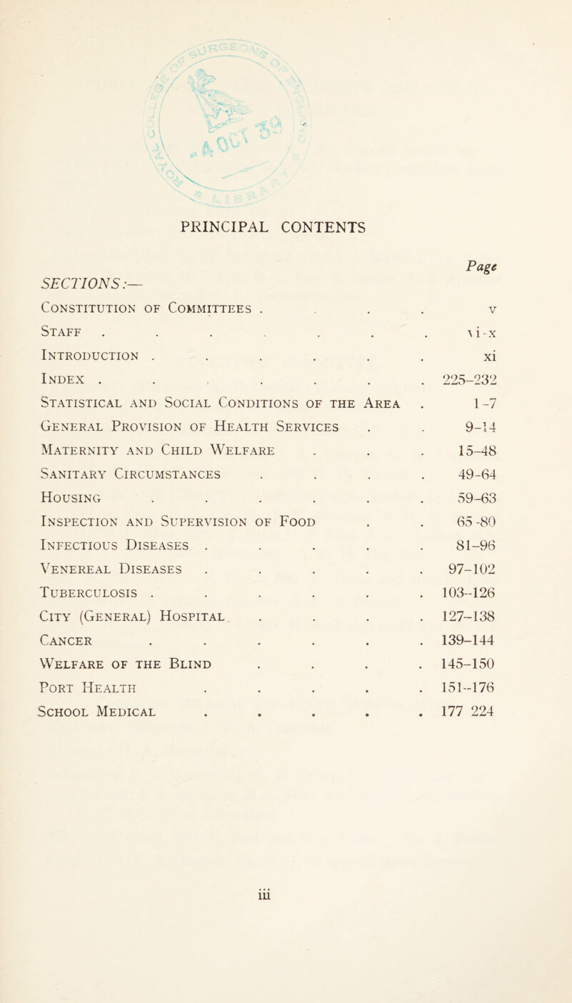 ‘wo \ PRINCIPAL CONTENTS Page SECTIONS:— Constitution of Committees .... v Staff . . . . . H-x Introduction ...... xi Index ....... 225-232 Statistical and Social Conditions of the Area . 1 -7 General Provision of Health Services . . 9-14 Maternity and Child Welfare . . . 15-48 Sanitary Circumstances .... 49-64 Housing ...... 59-63 Inspection and Supervision of Food . . 65 -80 Infectious Diseases ..... 81-96 Venereal Diseases ..... 97-102 Tuberculosis ...... 103-126 City (General) Hospital .... 127-138 Cancer ...... 139-144 Welfare of the Blind .... 145-150 Port Health ..... 151-176 School Medical ..... 177 224