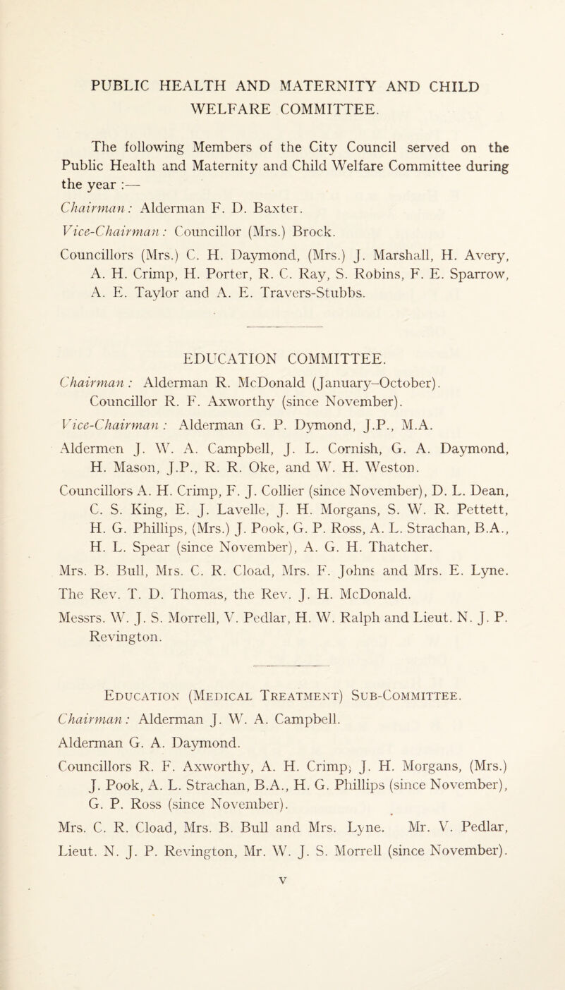 PUBLIC HEALTH AND MATERNITY AND CHILD WELFARE COMMITTEE. The following Members of the City Council served on the Public Health and Maternity and Child Welfare Committee during the year :— Chairman: Alderman F. D. Baxter. Vice-Chairman: Councillor (Mrs.) Brock. Councillors (Mrs.) C. H. Daymond, (Mrs.) J. Marshall, H. Avery, A. H. Crimp, H. Porter, R. C. Ray, S. Robins, F. E. Sparrow, A. E. Taylor and A. E. Travers-Stubbs. EDUCATION COMMITTEE. Chairman: Alderman R. McDonald (January-October). Councillor R. F. Axworthy (since November). Vice-Chairman : Alderman G. P. Dymond, J.P., M.A. Aldermen J. W. A. Campbell, J. L. Cornish, G. A. Daymond, H. Mason, J.P., R. R. Oke, and W. H. Weston. Councillors A. H. Crimp, F. J. Collier (since November), D. L. Dean, C. S. King, E. J. Lavelle, J. H. Morgans, S. W. R. Pettett, H. G. Phillips, (Mrs.) J. Pook, G. P. Ross, A. L. Strachan, B.A., H. L. Spear (since November), A. G. H. Thatcher. Mrs. B. Bull, Mrs. C. R. Cload, Mrs. F. Johns and Mrs. E. Lyne. The Rev. T. D. Thomas, the Rev. J. H. McDonald. Messrs. W. J. S. Morrell, V. Pedlar, H. W. Ralph and Lieut. N. J. P. Revington. Education (Medical Treatment) Sub-Committee. Chairman: Alderman J. W. A. Campbell. Alderman G. A. Daymond. Councillors R. F. Axworthy, A. H. Crimp; J. LI. Morgans, (Mrs.) J. Pook, A. L. Strachan, B.A., H. G. Phillips (since November), G. P. Ross (since November). Mrs. C. R. Cload, Mrs. B. Bull and Mrs. Lyne. Mr. V. Pedlar, Lieut. N. J. P. Revington, Mr. W. J. S. Morrell (since November).