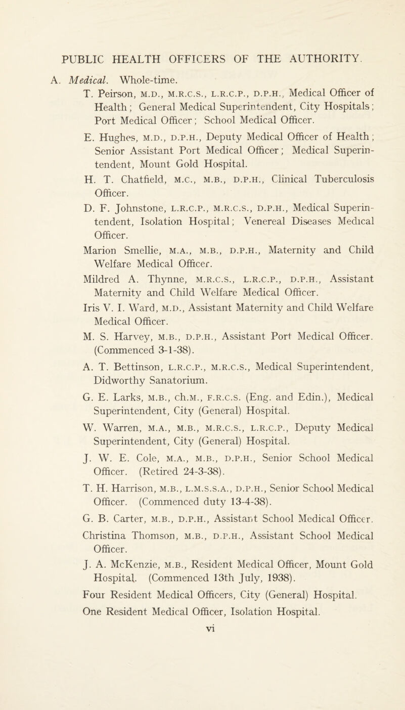 PUBLIC HEALTH OFFICERS OF THE AUTHORITY. A. Medical. Whole-time. T. Peirson, m.d., m.r.c.s., l.r.c.p., d.p.h., Medical Officer of Health; General Medical Superintendent, City Hospitals; Port Medical Officer; School Medical Officer. E. Hughes, m.d., d.p.h., Deputy Medical Officer of Health; Senior Assistant Port Medical Officer; Medical Superin¬ tendent, Mount Gold Hospital. H. T. Chatfield, m.c., m.b., d.p.h., Clinical Tuberculosis Officer. D. F. Johnstone, l.r.c.p., m.r.c.s., d.p.h., Medical Superin¬ tendent, Isolation Hospital; Venereal Diseases Medical Officer. Marion Smellie, m.a., m.b., d.p.h., Maternity and Child Welfare Medical Officer. Mildred A. Thynne, m.r.c.s., l.r.c.p., d.p.h., Assistant Maternity and Child Welfare Medical Officer. Iris V. I. Ward, m.d., Assistant Maternity and Child Welfare Medical Officer. M. S. Harvey, m.b., d.p.h., Assistant Port Medical Officer. (Commenced 3-1-38). A. T. Bettinson, l.r.c.p., m.r.c.s., Medical Superintendent, Didworthy Sanatorium. G. E. Larks, m.b., ch.M., f.r.c.s. (Eng. and Edin.), Medical Superintendent, City (General) Hospital. W. Warren, m.a., m.b., m.r.c.s., l.r.c.p., Deputy Medical Superintendent, City (General) Hospital. J. W. E. Cole, m.a., m.b., d.p.h., Senior School Medical Officer. (Retired 24-3-38). T. H. Harrison, m.b., l.m.s.s.a., d.p.h., Senior School Medical Officer. (Commenced duty 13-4-38). G. B. Carter, m.b., d.p.h., Assistant School Medical Officer. Christina Thomson, m.b., d.p.h., Assistant School Medical Officer. J. A. McKenzie, m.b., Resident Medical Officer, Mount Gold Hospital. (Commenced 13th July, 1938). Four Resident Medical Officers, City (General) Hospital. One Resident Medical Officer, Isolation Hospital.