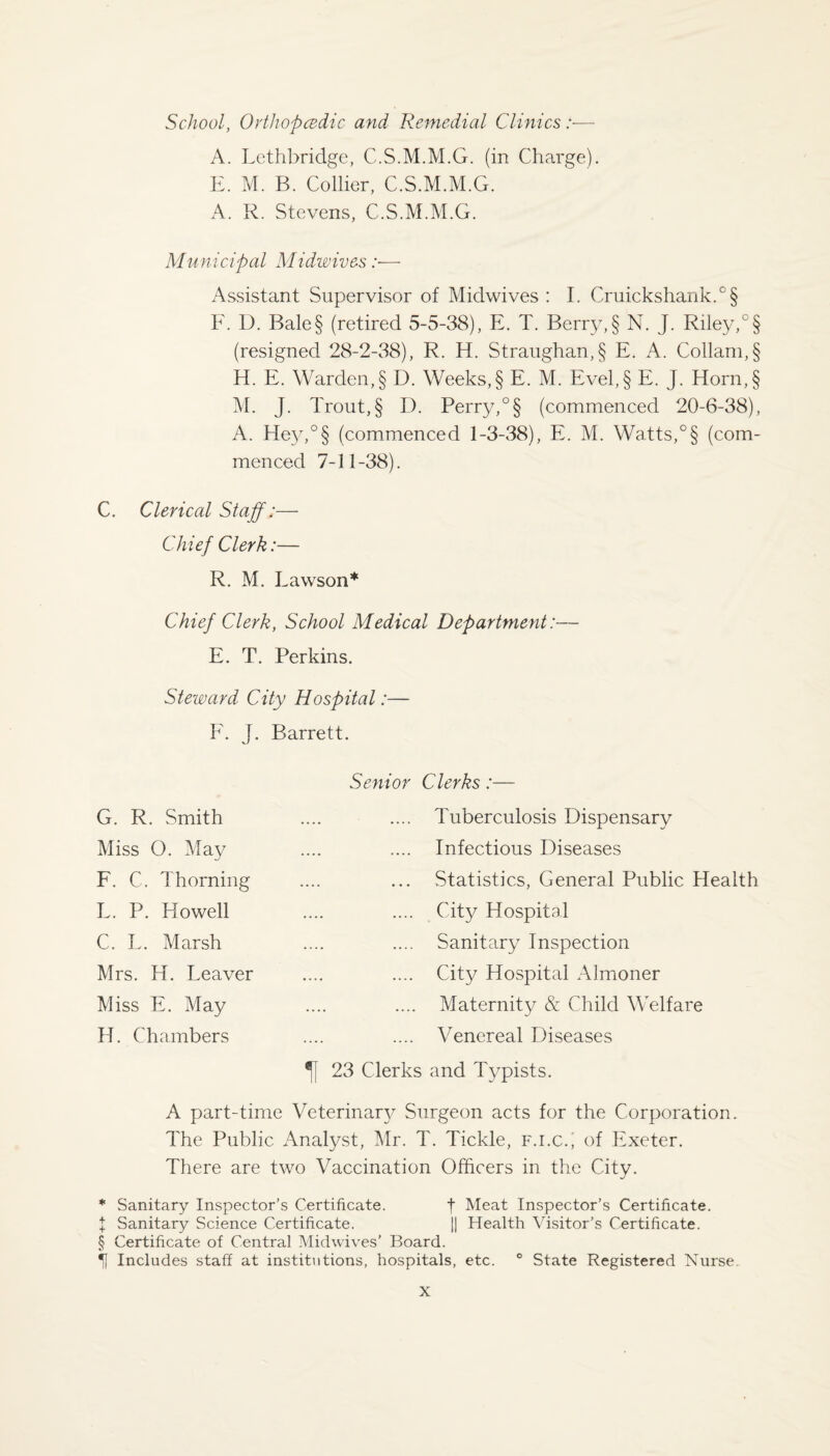 School, Orthopcedic and Remedial Clinics:— A. Lethbridge, C.S.M.M.G. (in Charge). E. M. B. Collier, C.S.M.M.G. A. R. Stevens, C.S.M.M.G. Municipal Midwives :■— Assistant Supervisor of Midwives : I. Cruickshank.°§ F. D. Bale§ (retired 5-5-38), E. T. Berry, § N. J. Riley,0 § (resigned 28-2-38), R. El. Straughan,§ E. A. Collarn,§ H. E. Warden, § D. Weeks, § E. M. Evel, § E. J. Horn,§ M. J. Trout,§ D. Perry,°§ (commenced 20-6-38), A. Hey,°§ (commenced 1-3-38), E. M. Watts,0§ (com¬ menced 7-11-38). C. Clerical Staff;— Chief Clerk:— R. M. Lawson* Chief Clerk, School Medical Department:— E. T. Perkins. Steward City Hospital:— F. J. Barrett. G. R. Smith Miss O. May F. C. Thorning L. P. Howell C. L. Marsh Mrs. H. Leaver Miss E. May H. Chambers Senior Clerks:— .... Tuberculosis Dispensary Infectious Diseases ... Statistics, General Public Health .... City Hospital .... Sanitary Inspection .... City Hospital Almoner Maternity & Child Welfare .... Venereal Diseases 23 Clerks and Typists. A part-time Veterinary Surgeon acts for the Corporation. The Public Analyst, Mr. T. Tickle, f.i.c., of Exeter. There are two Vaccination Officers in the City. * Sanitary Inspector’s Certificate. f Meat Inspector’s Certificate. X Sanitary Science Certificate. || Health Visitor’s Certificate. § Certificate of Central Mid wives’ Board. Includes staff at institutions, hospitals, etc. ° State Registered Nurse.