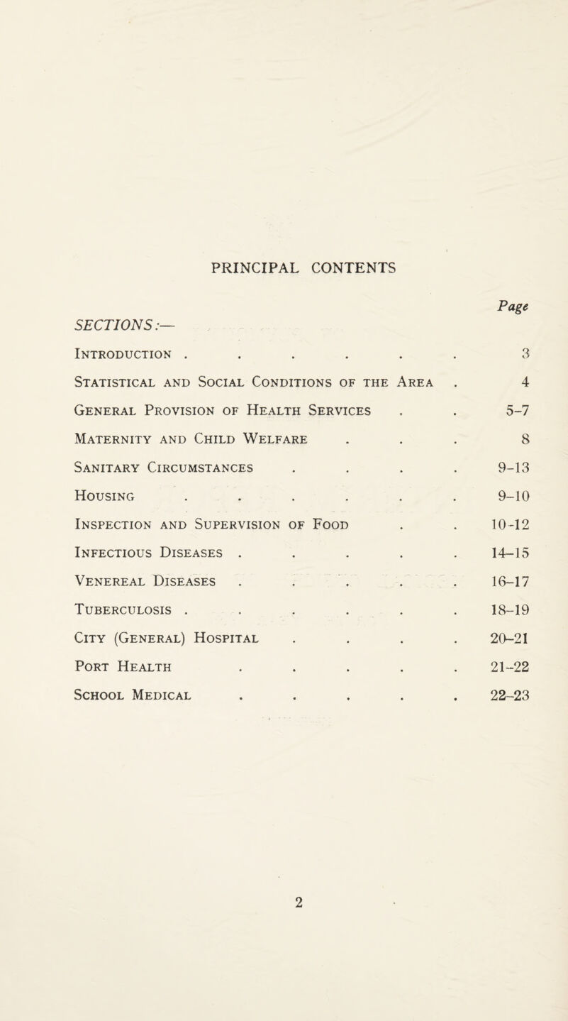 PRINCIPAL CONTENTS SECTIONS Introduction ..... Statistical and Social Conditions of the Area General Provision of Health Services Maternity and Child Welfare Sanitary Circumstances Housing ..... Inspection and Supervision of Food Infectious Diseases .... Venereal Diseases Tuberculosis ..... City (General) Hospital Port Health .... School Medical .... Page 3 4 5-7 8 9-13 9-10 10-12 14-15 16-17 18-19 20-21 21-22 22-23