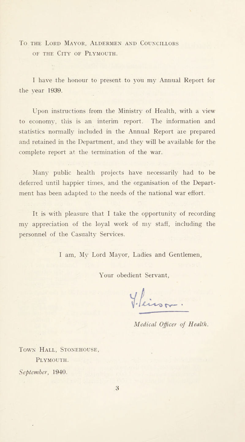 To the Lord Mayor, Aldermen and Councillors of the City of Plymouth. 1 have the honour to present to you my Annual Report for the year 1939. Upon instructions from the Ministry of Health, with a view to economy, this is an interim report. The information and statistics normally included in the Annual Report aie prepared and retained in the Department, and they will be available for the complete report at the termination of the war. Many public health projects have necessarily had to be deferred until happier times, and the organisation of the Depart¬ ment has been adapted to the needs of the national war effort. It is with pleasure that I take the opportunity of recording my appreciation of the loyal work of my staff, including the personnel of the Casualty Services. I am, My Lord Mayor, Ladies and Gentlemen, Your obedient Servant, Medical Officer of Health. Town Hall, Stonehouse, Plymouth. September, 1940.