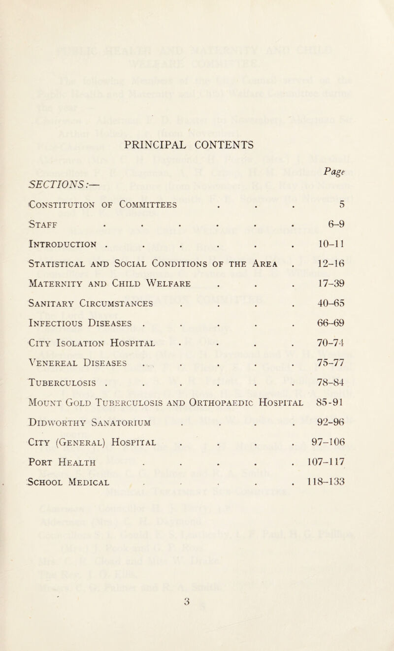 PRINCIPAL CONTENTS Page SECTIONS:— Constitution of Committees ... 5 Staff ...... 6-9 Introduction ...... 10-11 Statistical and Social Conditions of the Area . 12-16 Maternity and Child Welfare . . . 17-39 Sanitary Circumstances .... 40-65 Infectious Diseases ..... 66-69 City Isolation Hospital .... 70-74 Venereal Diseases .. . . . . 75-77 Tuberculosis ...... 78-84 Mount Gold Tuberculosis and Orthopaedic Hospital 85-91 Didworthy Sanatorium .... 92-96 City (General) Hospital .... 97-106 Port Health ..... 107-117 School Medical ..... 118-133