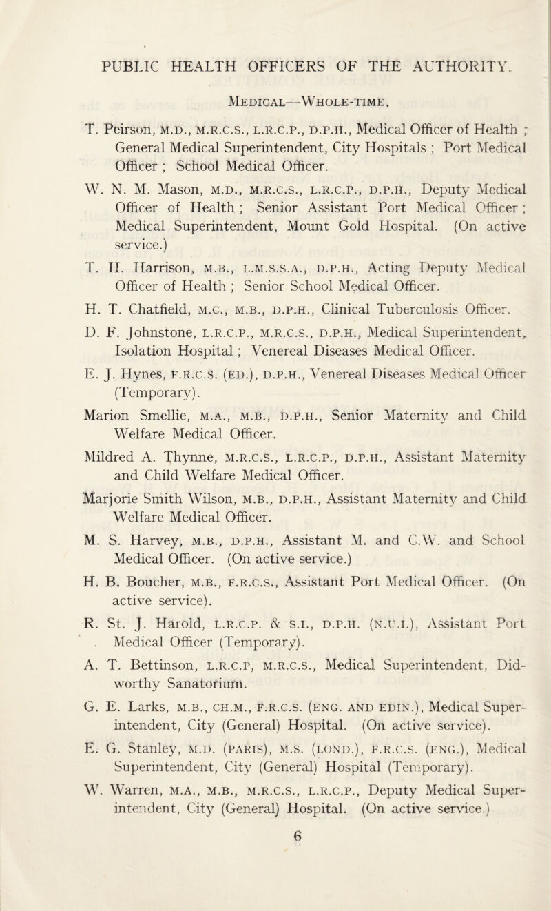 PUBLIC HEALTH OFFICERS OF THE AUTHORITY. Medical—^ Whole-time. T. Peirson, M.d., m.r.c.s., l.r.c.p., d.p.h., Medical Officer of Health ; General Medical Superintendent, City Hospitals ; Port Medical Officer ; School Medical Officer. W. N. M. Mason, m.d., m.r.c.s., l.r.c.p., d.p.h.. Deputy Medical Officer of Health ; Senior Assistant Port Medical Officer; Medical Superintendent, Mount Gold Hospital. (On active service.) T. LI. Harrison, m.b., l.m.s.s.a., d.p.h.. Acting Deputy Medical Officer of Health ; Senior School Medical Officer. H. T. Chatfieid, m.c., m.b., d.p.h.. Clinical Tuberculosis Officer. D. F. Johnstone, l.r.c.p., m.r.c.s., d.p.h.. Medical Superintendent^ Isolation Hospital; Venereal Diseases Medical Officer. E. J. Hynes, f.r.c.s. (ed.), d.p.h.. Venereal Diseases Medical Officer (Temporary). Marion Smellie, m.a., m.b., d.p.h.. Senior Maternity and Child Welfare Medical Officer. Mildred A. Thynne, m.r.c.s., l.r.c.p., d.p.h.. Assistant Maternity and Child Welfare Medical Officer. Marjorie Smith Wilson, m.b., d.p.h.. Assistant Maternity and Child Welfare Medical Officer. M. S. Harvey, m.b., d.p.h.. Assistant M. and C.W. and School Medical Officer. (On active service.) H. B. Boucher, m.b., f.r.c.s,. Assistant Port Medical Officer. (On active service). R. St. J. Harold, l.r.c.p. & s.i., d.p.h. (n.im.). Assistant Port Medical Officer (Temporary). A. T. Bettinson, l.r.c.p, m.r.c.s.. Medical Superintendent, Did- worthy Sanatorium. G. E. Larks, m.b., ch.m., f.r.c.s. (eng. and edin.). Medical Super¬ intendent, City (General) Hospital. (On active service). E. G. Stanley, m.d. (Paris), m.s. (lond.), f.r.c.s. (eng.), Medical Superintendent, City (General) Hospital (Temporary). W. Warren, m.a., m.b., m.r.c.s., l.r.c.p.. Deputy Medical Super¬ intendent, City (General) Hospital. (On active service.)