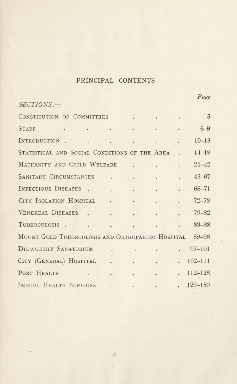 PRINCIPAL CONTENTS SECTIONS:— Constitution of Committees • • • Page 5 Staff • • 6-9 Introduction . • © 10-13 Statistical and Social Conditions of the Area • 14-19 Maternity and Child Welfare • • 20-42 Sanitary Circumstances • « 43-67 Infectious Diseases , • • 68-71 City Isolation Hospital • 72-78 Venereal Diseases • • 79-82 Tuberculosis . • • 83-88 Mount Gold Tuberculosis and Orthopaedic Hospital 89-96 Didworthy Sanatorium • • 97-101 City (General) Hospital • • 102-111 Port Health • • 112-128 School Health Services 129-150