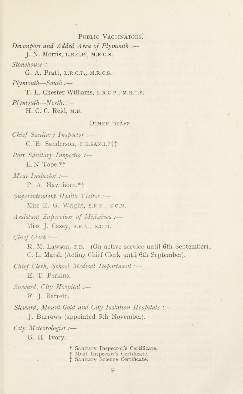 Public Vaccinators. Devonport and Added Area of Plymouth :— J. N. Morris, l.r.c.p., m.r.c.s. Stonehouse :— G. A. Pratt, l.r.c.p., m.r.c.s. Plymouth—South :— T. L. Chester-Williams, l.r.c.p., m.r.c.s. Plymouth—-North. H. C. C. Reid, m.b. Other Staff. Chief Sanitary Inspector :— C.'E. Sanderson, F.R.SAN.i.*fj: Port Sanitary Inspector :—- L.N.Tope *f Meat Inspector :— P. A. Hawthorn. *f Superintendent Health Visitor :■—- Miss E. G. Wright, s.r.n., s.c.m. Assistant Supervisor of Midwives :— Miss J. Casey, s.r.n., s.c.m. Chief Clerk :— R. M. Lawson, t.d. (On active service until 6th September). C. L. Marsh (Acting Chief Clerk until 6th September). Chief Clerk, School Medical Department :— E. T. Perkins. Steward, City Hospital F. J. Barrett. Steward, Mount Gold and City Isolation Hospitals :— J. Burrows (appointed 5th November). City Meteorologist :— G. H. Ivory. * Sanitary Inspector’s Certificate, f Meat Inspector’s Certificate. X Sanitary Science Certificate.