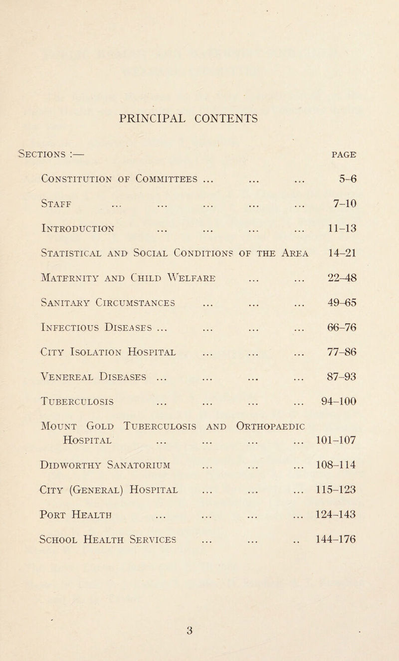 PRINCIPAL CONTENTS Sections :— page Constitution of Committees ... ... ... 5-6 Staff ... ... ... ... ... 7-10 Introduction ... ... ... ... 11-13 Statistical and Social Conditions of the Area 14-21 Maternity and Child Welfare ... ... 22-48 Sanitary Circumstances ... ... ... 49-65 Infectious Diseases ... ... ... ... 66-76 City Isolation Hospital ... ... ... 77-86 Venereal Diseases ... ... ... ... 87-93 Tuberculosis ... ... ... ... 94-100 Mount Gold Tuberculosis and Orthopaedic Hospital ... ... ... ... 101-107 Didworthy Sanatorium ... ... ... 108-114 City (General) Hospital ... ... ... 115-123 Port Health ... ... ... ... 124-143 School Health Services ... ... .. 144-176