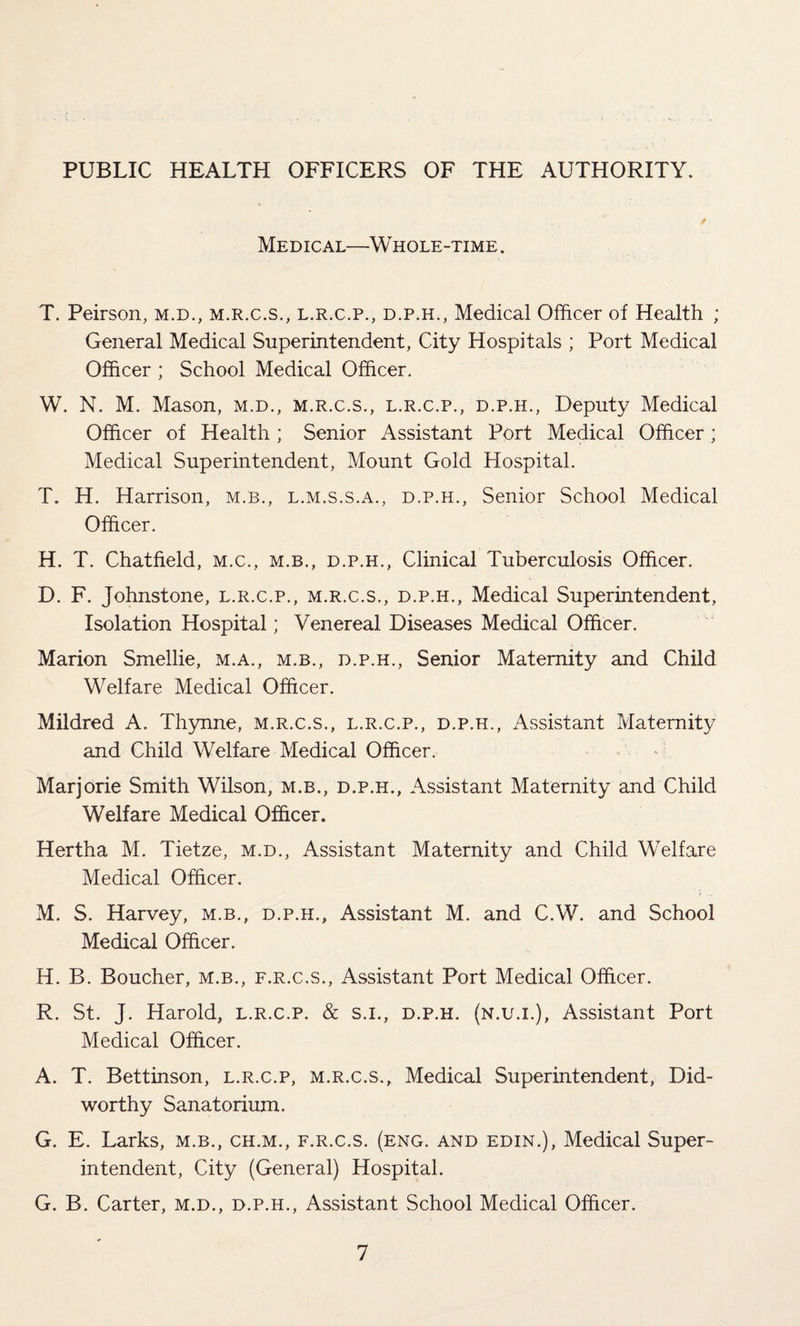 PUBLIC HEALTH OFFICERS OF THE AUTHORITY. Medical—Whole-time . T. Peirson, m.d., m.r.c.s., l.r.c.p., d.p.h., Medical Officer of Health ; General Medical Superintendent, City Hospitals ; Port Medical Officer ; School Medical Officer. W. N. M. Mason, m.d., m.r.c.s., l.r.c.p., d.p.h., Deputy Medical Officer of Health ; Senior Assistant Port Medical Officer; Medical Superintendent, Mount Gold Hospital. T. H. Harrison, m.b., l.m.s.s.a., d.p.h., Senior School Medical Officer. H. T. Chatfield, M.c., m.b., d.p.h., Clinical Tuberculosis Officer. D. F. Johnstone, l.r.c.p., m.r.c.s., d.p.h., Medical Superintendent, Isolation Hospital; Venereal Diseases Medical Officer. Marion Smellie, m.a., m.b., d.p.h., Senior Maternity and Child Welfare Medical Officer. Mildred A. Thynne, m.r.c.s., l.r.c.p., d.p.h., Assistant Maternity and Child Welfare Medical Officer. Marjorie Smith Wilson, m.b., d.p.h., Assistant Maternity and Child Welfare Medical Officer. Hertha M. Tietze, m.d., Assistant Maternity and Child Welfare Medical Officer. M. S. Harvey, m.b., d.p.h.. Assistant M. and C.W. and School Medical Officer. H. B. Boucher, M.B., f.r.c.s., Assistant Port Medical Officer. R. St. J. Harold, l.r.c.p. & s.i., d.p.h. (n.u.i.), Assistant Port Medical Officer. A. T. Bettinson, l.r.c.p, m.r.c.s.. Medical Superintendent, Did- worthy Sanatorium. G. E. Larks, m.b., ch.m., f.r.c.s. (eng. and edin.), Medical Super¬ intendent, City (General) Hospital. G. B. Carter, m.d., d.p.h., Assistant School Medical Officer.