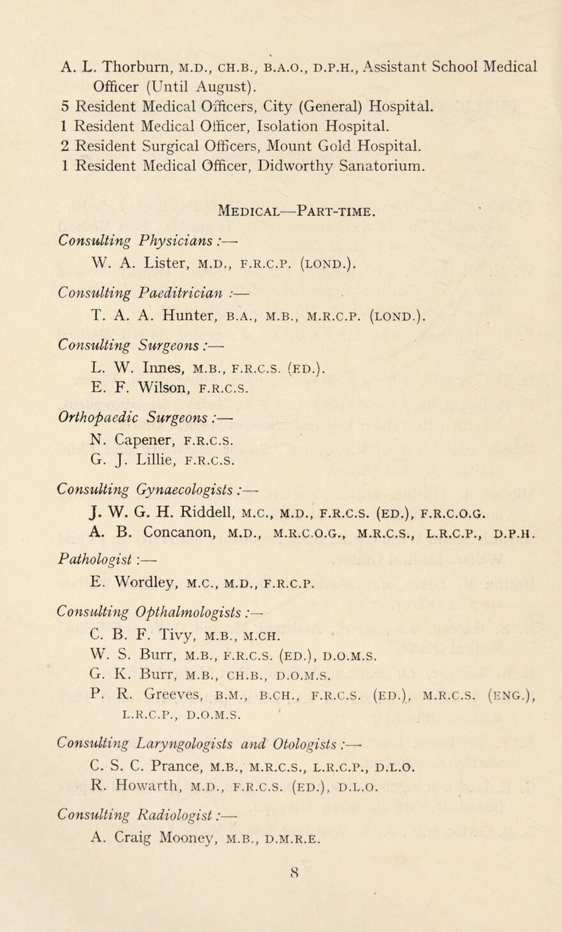 A. L. Thorburn, m.d., ch.b., b.a.o., d.p.h., Assistant School Medical Officer (Until August). 5 Resident Medical Officers, City (General) Hospital. 1 Resident Medical Officer, Isolation Hospital. 2 Resident Surgical Officers, Mount Gold Hospital. 1 Resident Medical Officer, Didworthy Sanatorium. Medical—Part-time . Consulting Physicians W. A. Lister, m.d., f.r.c.p. (lond.). Consulting Paeditrician :■— T. A. A. Hunter, b.a., m.b., m.r.c.p. (lond.). Consulting Surgeons :—■ L. W. Innes, m.b., f.r.c.s. (ed.). E. F. Wilson, f.r.c.s. Orthopaedic Surgeons:— N. Capener, f.r.c.s. G. J. Lillie, f.r.c.s. Consulting Gynaecologists:— J. W. G. H. Riddell, m.c., m.d., f.r.c.s. (ed.), f.r.c.o.g. A. B. Concanon, m.d., m.r.c.o.g., m.r.c.s., l.r.c.p., d.p.h. Pathologist:—• E. Wordley, m.c., m.d., f.r.c.p. Consulting Opthalmologists C. B. F. Tivy, m.b., m.ch. W. S. Burr, m.b., f.r.c.s. (ed.), d.o.m.s. G. K. Burr, m.b., ch.b., d.o.m.s. P. R. Greeves, b.m., b.ch., f.r.c.s. (ed.), m.r.c.s. (eng.), l.r.c.p., d.o.m.s. Consulting Laryngologists and Otologists :— C. S. C. Prance, m.b., m.r.c.s., l.r.c.p., d.l.o. R. Howarth, m.d., f.r.c.s. (ed.), d.l.o. Consulting Radiologist:— A. Craig Mooney, m.b., d.m.r.e.