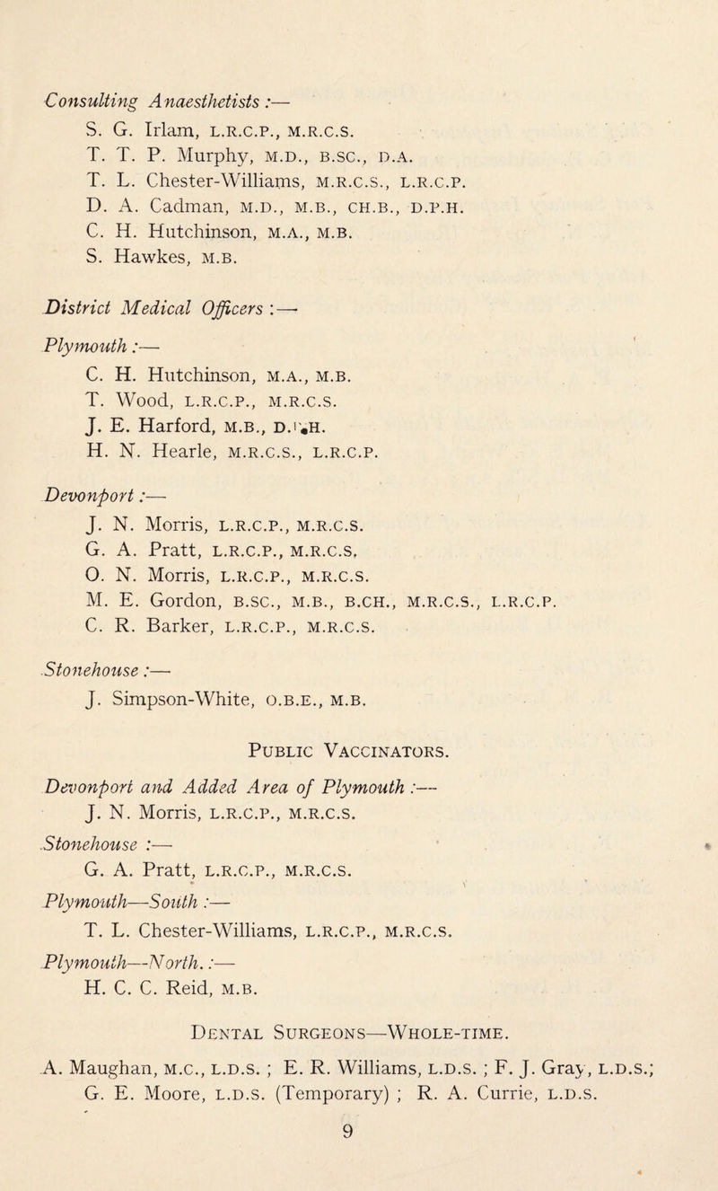 Consulting Anaesthetists:— S. G. Irlam, l.r.c.p., m.r.c.s. T. T. P. Murphy, m.d., b.sc., d.a. T. L. Chester-Williams, m.r.c.s., l.r.c.p. D. A. Cadman, m.d., m.b., ch.b., d.p.h. C. H. Hutchinson, m.a., m.b. S. Hawkes, m.b. District Medical Officers :—- Ply?nouth:— C. H. Hutchinson, m.a., m.b. T. Wood, L.R.C.P., M.R.C.S. J. E. Harford, m.b., d.c,h. H. N. Hearle, m.r.c.s., l.r.c.p. Devonport:— J. N. Morris, l.r.c.p., m.r.c.s. G. A. Pratt, l.r.c.p., m.r.c.s, O. N. Morris, l.r.c.p., m.r.c.s. M. E. Gordon, b.sc., m.b., b.ch., m.r.c.s., l.r.c.p. C. R. Barker, l.r.c.p., m.r.c.s. Stonehouse:—■ J. Simpson-White, o.b.e., m.b. Public Vaccinators. Devonport and Added Area of Plymouth :— J. N. Morris, l.r.c.p., m.r.c.s. Stonehouse :— G. A. Pratt, l.r.c.p., m.r.c.s. Plymouth—South :— T. L. Chester-Williams, l.r.c.p., m.r.c.s. ..Plymouth—North.:— H. C. C. Reid, m.b. Dental Surgeons—Whole-time. A. Maughan, m.c., l.d.s. ; E. R. Williams, l.d.s. ; F. J. Gray, l.d.s. G. E. Moore, l.d.s. (Temporary) ; R. A. Currie, l.d.s.