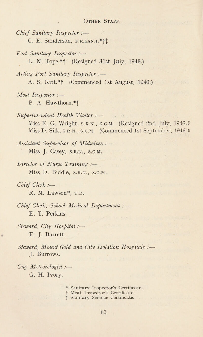 Other Staff. Chief Sanitary Inspector :— C. E. Sanderson, f.r.san.i.*| { Port Sanitary Inspector :—- L. N. Tope.*j (Resigned 31st July, 1946.) f Acting Port Sanitary Inspector :— A. S. Kitt.*f (Commenced 1st August, 1946.) Meat Inspector :— P. A. Hawthorn.*f Superintendent Health Visitor :— „ Miss E. G. Wright, s.r.n., s.c.m. (Resigned 2nd July, 1946-)- Miss D. Silk, s.r.n., s.c.m. (Commenced 1st September, 1946.); Assistant Supervisor of Midwives :— Miss J. Casey, s.r.n., s.c.m. Director of Nurse Training :— Miss D. Biddle, s.r.n., s.c.m. Chief Clerk :— R. M. Lawson*, t.d. Chief Clerk, School Medical Department :— E. T. Perkins. Steward, City Hospital :— F. J. Barrett. Steward, Mount Gold and City Isolation Hospitals :— J. Burrows. City Meteorologist :— G. H. Ivory. * Sanitary Inspector’s Certificate, f Meat Inspector’s Certificate. I Sanitary Science Certificate.