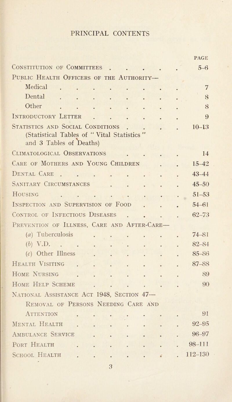 PRINCIPAL CONTENTS PAGE Constitution of Committees ..... 5-6 Public Health Officers of the Authority— Medical . 7 Dental .. 8 Other. 8 Introductory Letter ...... 9 Statistics and Social Conditions .... 10-13 (Statistical Tables of “ Vital Statistics ” and 3 Tables of Deaths) Climatological Observations .... 14 Care of Mothers and Young Children . . 15-42 Dental Care.43-44 Sanitary Circumstances ..... 45-50 Housing ........ 51-53 Inspection and Supervision of Food . . . 54-61 Control of Infectious Diseases .... 62-73 Prevention of Illness, Care and After-Care— (a) Tuberculosis ...... 74-81 (■b) V.D.82-84 (c) Other Illness ...... 85-86 Health Visiting ....... 87-88 Home Nursing ....... 89 Home Help Scheme ...... 90 National Assistance Act 1948, Section 47— Removal of Persons Needing Care and Attention ....... 91 Mental Health ..92-95 Ambulance Service. 96-97 Port Health ....... 98-111 School Health ..... ^ . 112-130