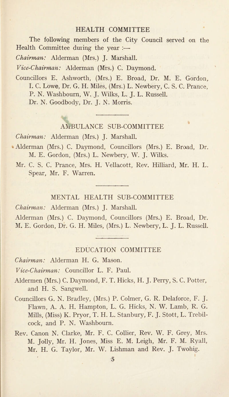 HEALTH COMMITTEE The following members of the City Council served on the Health Committee during the year :—■ Chairman: Alderman (Mrs.) J. Marshall. Vice-Chairman: Alderman (Mrs.) C. Daymond. Councillors E. Ashworth, (Mrs.) E. Broad, Dr. M. E. Gordon, I. C. Lowe, Dr. G. H. Miles, (Mrs.) L. Newbery, C. S. C. Prance, P. N. Washbourn, W. J. Wilks, L. J. L. Russell. Dr. N. Goodbody, Dr. J. N. Morris. AMBULANCE SUB-COMMITTEE Chairman: Alderman (Mrs.) J. Marshall. »Alderman (Mrs.) C. Daymond, Councillors (Mrs.) E. Broad, Dr. M. E. Gordon, (Mrs.) L. Newbery, W. J. Wilks. Mr. C. S. C. Prance, Mrs. H. Vellacott, Rev. Hilliard, Mr. H. L. Spear, Mr. F. Warren. MENTAL HEALTH SUB-COMMITTEE Chairman: Alderman (Mrs.) J. Marshall. Alderman (Mrs.) C. Daymond, Councillors (Mrs.) E. Broad, Dr. M. E. Gordon, Dr. G. H. Miles, (Mrs.) L. Newbery, L. J. L. Russell. EDUCATION COMMITTEE Chairman: Alderman H. G. Mason. Vice-Chairman: Councillor L. F. Paul. Aldermen (Mrs.) C. Daymond, F. T. Hicks, H. J. Perry, S. C. Potter, and H. S. Sangwell. Councillors G. N. Bradley, (Mrs.) P. Colmer, G. R. Delaforce, F. J. Flawn, A. A. H. Hampton, L. G. Hicks, N. W. Lamb, R. G. Mills, (Miss) K. Pryor, T. H. L. Stanbury, F. J. Stott, L. Trebil- cock, and P. N. Washbourn. Rev. Canon N. Clarke, Mr. F. C. Collier, Rev. W. F. Grey, Mrs. M. Jolly, Mr. H. Jones, Miss E. M. Leigh, Mr. F. M. Ryall, Mr. H. G. Taylor, Mr. W. Lishman and Rev. J. Twohig. i