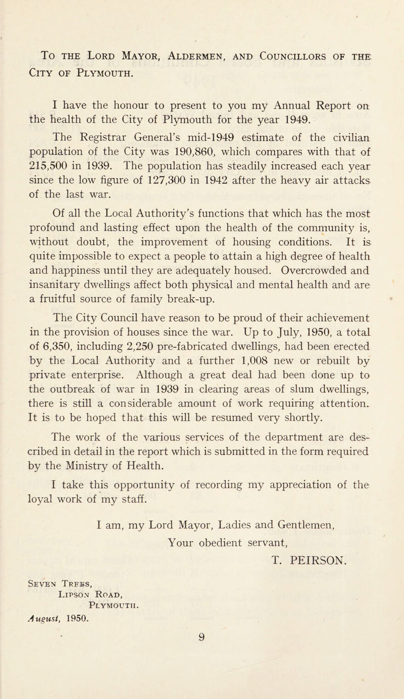 To the Lord Mayor, Aldermen, and Councillors of the City of Plymouth. I have the honour to present to you my Annual Report on the health of the City of Plymouth for the year 1949. The Registrar General’s mid-1949 estimate of the civilian population of the City was 190,860, which compares with that of 215,500 in 1939. The population has steadily increased each year since the low figure of 127,300 in 1942 after the heavy air attacks of the last war. Of all the Local Authority’s functions that which has the most profound and lasting effect upon the health of the community is, without doubt, the improvement of housing conditions. It is quite impossible to expect a people to attain a high degree of health and happiness until they are adequately housed. Overcrowded and insanitary dwellings affect both physical and mental health and are a fruitful source of family break-up. The City Council have reason to be proud of their achievement in the provision of houses since the war. Up to July, 1950, a total of 6,350, including 2,250 pre-fabricated dwellings, had been erected by the Local Authority and a further 1,008 new or rebuilt by private enterprise. Although a great deal had been done up to the outbreak of war in 1939 in clearing areas of slum dwellings, there is still a considerable amount of work requiring attention. It is to be hoped that this will be resumed very shortly. The work of the various services of the department are des¬ cribed in detail in the report which is submitted in the form required by the Ministry of Health. I take this opportunity of recording my appreciation of the loyal work of my staff. I am, my Lord Mayor, Ladies and Gentlemen, Your obedient servant, T. PEIRSON. Seven Trees, I.ipson Road, Plymouth. August, 1950.