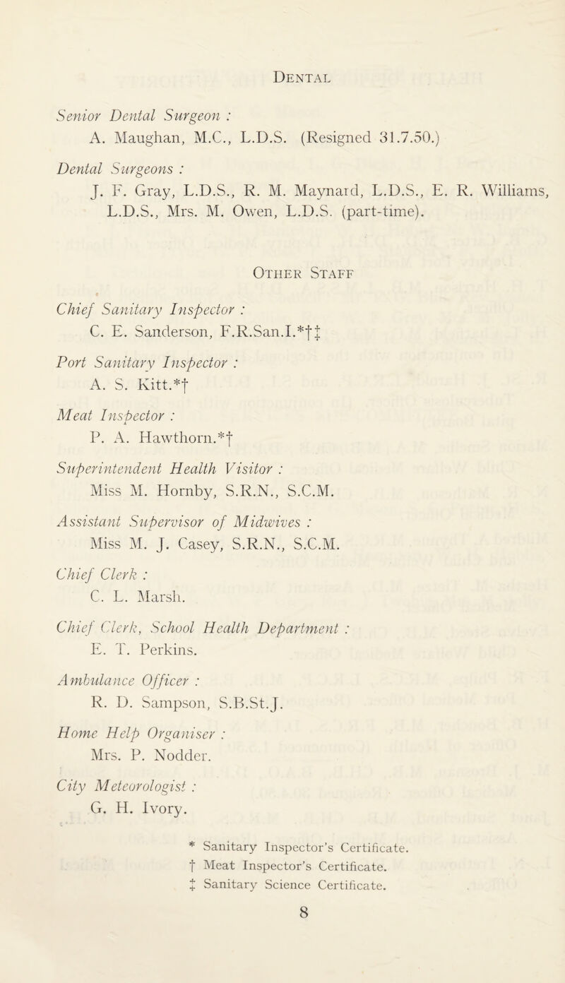 Dental Senior Dental Surgeon : A. Maughan, M.C., L.D.S. (Resigned 31.7.50.) Dental Surgeons : J. F. Gray, L.D.S., R. M. Maynard, L.D.S., E. R. Williams, L.D.S., Mrs. M. Owen, L.D.S. (part-time). Other Staff Chief Sanitary Inspector : C. E. Sanderson, F.R.San.I.*|| Port Sanitary Inspector : A. S. Kitt.*j Meat Inspector : P. A. Hawthorn.*| Superintendent Health Visitor : Miss M. Hornby, S.R.N., S.C.M. Assistant Supervisor of Midwives : Miss M. J. Casey, S.R.N., S.C.M. Chief Clerk : C. L. Marsh. Chief Clerk, School Health Department : E. T. Perkins. Ambulance Officer : R. D. Sampson, S.B.St.J. Home Help Organiser : Mrs. P. Nodder. City Meteorologist : G. H. Ivory. * Sanitary Inspector’s Certificate, f Meat Inspector’s Certificate. + Sanitary Science Certificate.