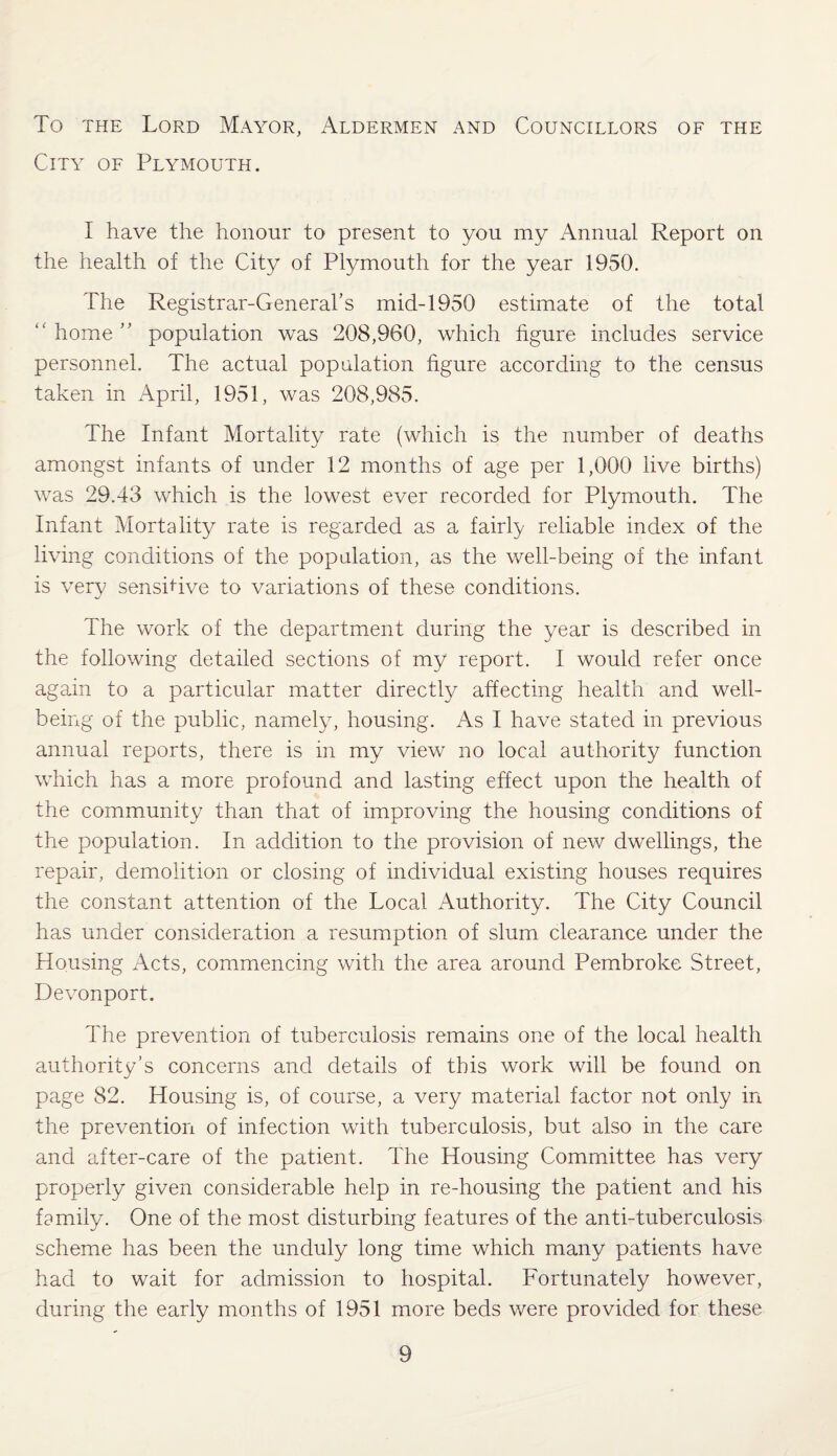 To the Lord Mayor, Aldermen and Councillors of the City of Plymouth. I have the honour to present to you my Annual Report on the health of the City of Plymouth for the year 1950. The Registrar-General’s mid-1950 estimate of the total “home” population was 208,960, which figure includes service personnel. The actual population figure according to the census taken in April, 1951, was 208,985. The Infant Mortality rate (which is the number of deaths amongst infants of under 12 months of age per 1,000 live births) was 29.43 which is the lowest ever recorded for Plymouth. The Infant Mortality rate is regarded as a fairly reliable index of the living conditions of the population, as the well-being of the infant is very sensitive to variations of these conditions. The work of the department during the year is described in the following detailed sections of my report. I would refer once again to a particular matter directly affecting health and well¬ being of the public, namely, housing. As I have stated in previous annual reports, there is in my view no local authority function which has a more profound and lasting effect upon the health of the community than that of improving the housing conditions of the population. In addition to the provision of new dwellings, the repair, demolition or closing of individual existing houses requires the constant attention of the Local Authority. The City Council has under consideration a resumption of slum clearance under the Housing Acts, commencing with the area around Pembroke Street, Devonport. The prevention of tuberculosis remains one of the local health authority’s concerns and details of this work will be found on page 82. Housing is, of course, a very material factor not only in the prevention of infection with tuberculosis, but also in the care and after-care of the patient. The Housing Committee has very properly given considerable help in re-housing the patient and his family. One of the most disturbing features of the anti-tuberculosis scheme has been the unduly long time which many patients have had to wait for admission to hospital. Fortunately however, during the early months of 1951 more beds were provided for these