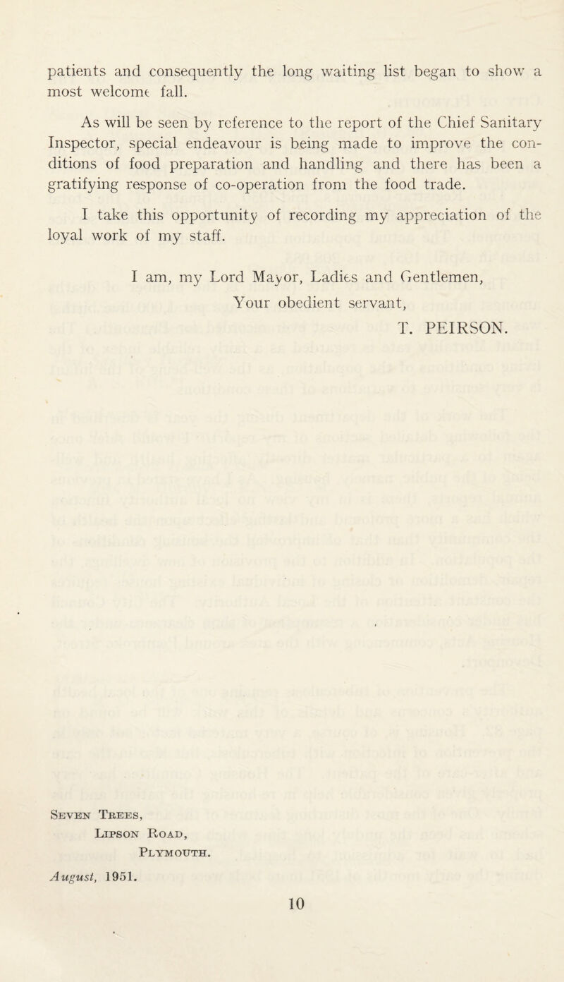 patients and consequently the long waiting list began to show a most welcome fall. As will be seen by reference to the report of the Chief Sanitary Inspector, special endeavour is being made to improve the con¬ ditions of food preparation and handling and there has been a gratifying response of co-operation from the food trade. I take this opportunity of recording my appreciation of the loyal work of my staff. I am, my Lord Mayor, Ladies and Gentlemen, Your obedient servant, T. PEIRSON. Seven Trees, Lips on Road, Plymouth. August, 1951.