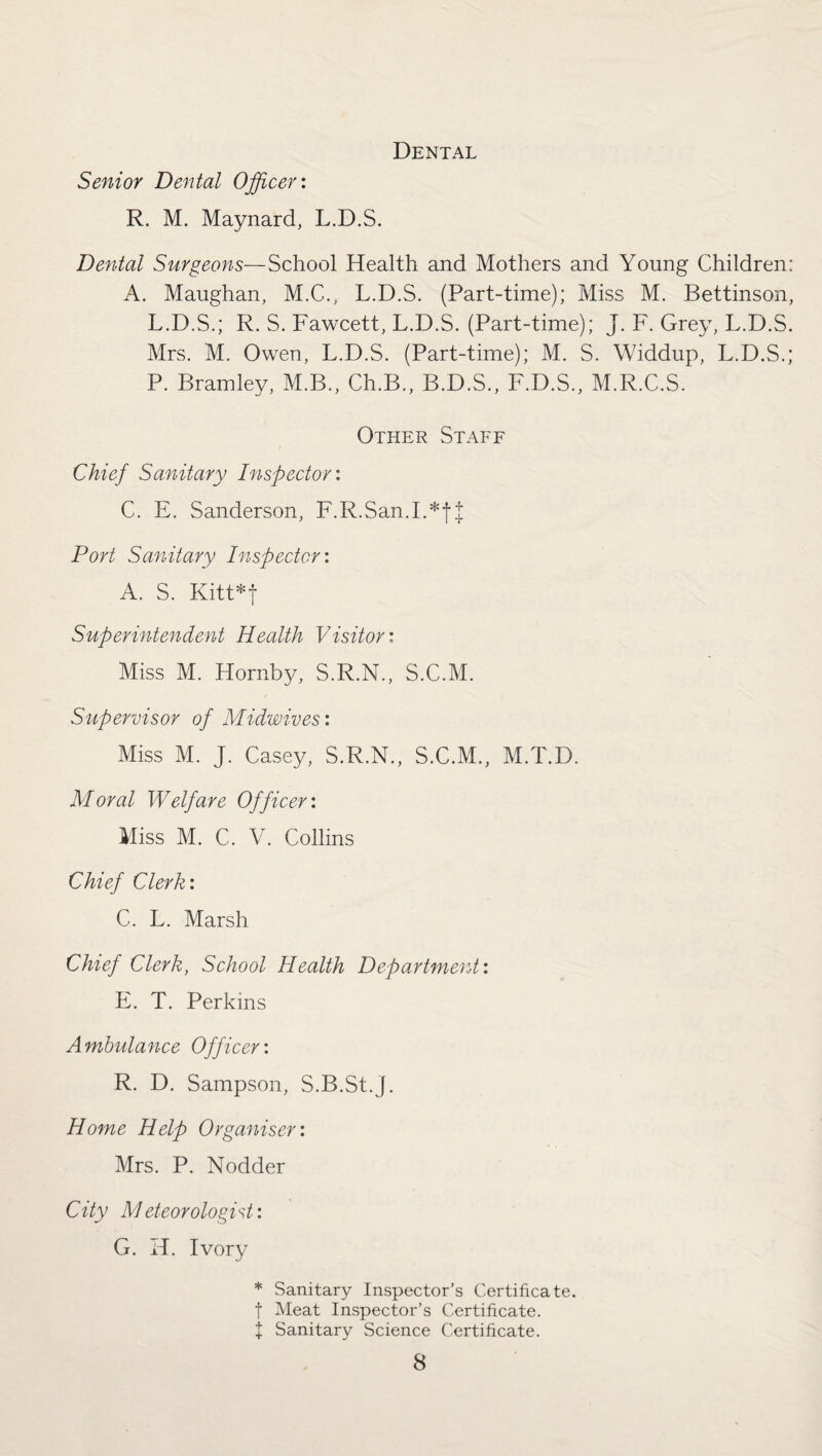 Dental Senior Dental Officer: R. M. Maynard, L.D.S. Dental Surgeons—School Health and Mothers and Young Children: A. Maughan, M.C., L.D.S. (Part-time); Miss M. Bettinson, L.D.S.; R. S. Fawcett, L.D.S. (Part-time); J. F. Grey, L.D.S. Mrs. M. Owen, L.D.S. (Part-time); M. S. Widdup, L.D.S.; P. Bramley, M.B., Ch.B., B.D.S., F.D.S., M.R.C.S. Other Staff Chief Sanitary Inspector: C. E. Sanderson, F.R.San.I.*fJ Port Sanitary Inspector: A. S. Kitt*f Superintendent Health Visitor: Miss M. Hornby, S.R.N., S.C.M. Supervisor of Midwives: Miss M. J. Casey, S.R.N., S.C.M., M.T.D. Moral Welfare Officer: Miss M. C. V. Collins Chief Clerk: C. L. Marsh Chief Clerk, School Health Department: E. T. Perkins Ambulance Officer: R. D. Sampson, S.B.St.j. Home Help Organiser: Mrs. P. Nodder City Meteorologist: G. H. Ivory * Sanitary Inspector’s Certificate, f Meat Inspector’s Certificate. + Sanitary Science Certificate.