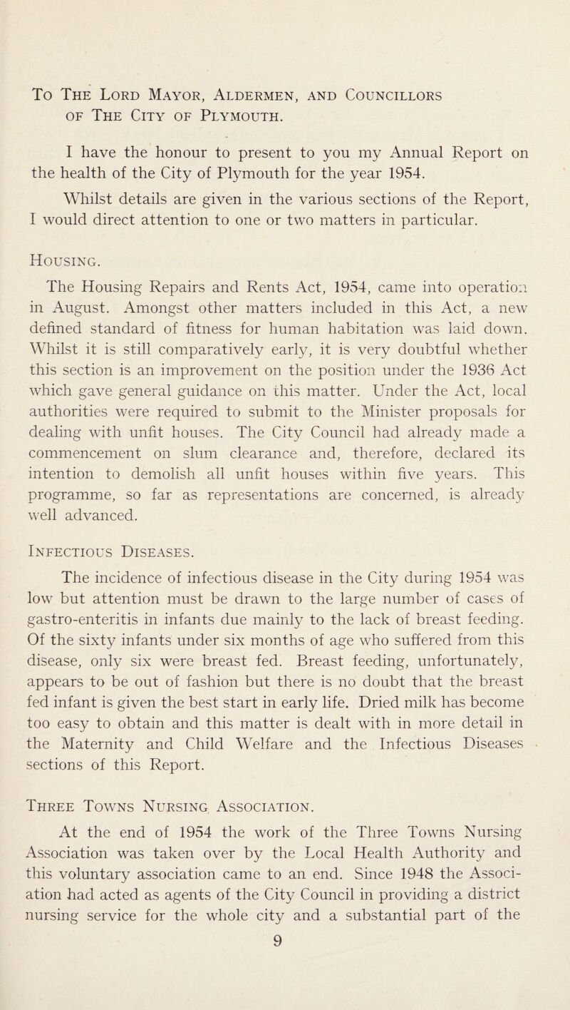 To The Lord Mayor, Aldermen, and Councillors of The City of Plymouth. I have the honour to present to you my Annual Report on the health of the City of Plymouth for the year 1954. Whilst details are given in the various sections of the Report, I would direct attention to one or two matters in particular. Housing. The Housing Repairs and Rents Act, 1954, came into operation in August. Amongst other matters included in this Act, a new defined standard of fitness for human habitation was laid down. Whilst it is still comparatively early, it is very doubtful whether this section is an improvement on the position under the 1936 Act which gave general guidance on this matter. Under the Act, local authorities were required to submit to the Minister proposals for dealing with unfit houses. The City Council had already made a commencement on slum clearance and, therefore, declared its intention to demolish all unfit houses within five years. This programme, so far as representations are concerned, is already well advanced. Infectious Diseases. The incidence of infectious disease in the City during 1954 was low but attention must be drawn to the large number of cases of gastro-enteritis in infants due mainly to the lack of breast feeding. Of the sixty infants under six months of age who suffered from this disease, only six were breast fed. Breast feeding, unfortunately, appears to be out of fashion but there is no doubt that the breast fed infant is given the best start in early life. Dried milk has become too easy to obtain and this matter is dealt with in more detail in the Maternity and Child Welfare and the Infectious Diseases sections of this Report. Three Towns Nursing Association. At the end of 1954 the work of the Three Towns Nursing Association was taken over by the Local Health Authority and this voluntary association came to an end. Since 1948 the Associ¬ ation had acted as agents of the City Council in providing a district nursing service for the whole city and a substantial part of the