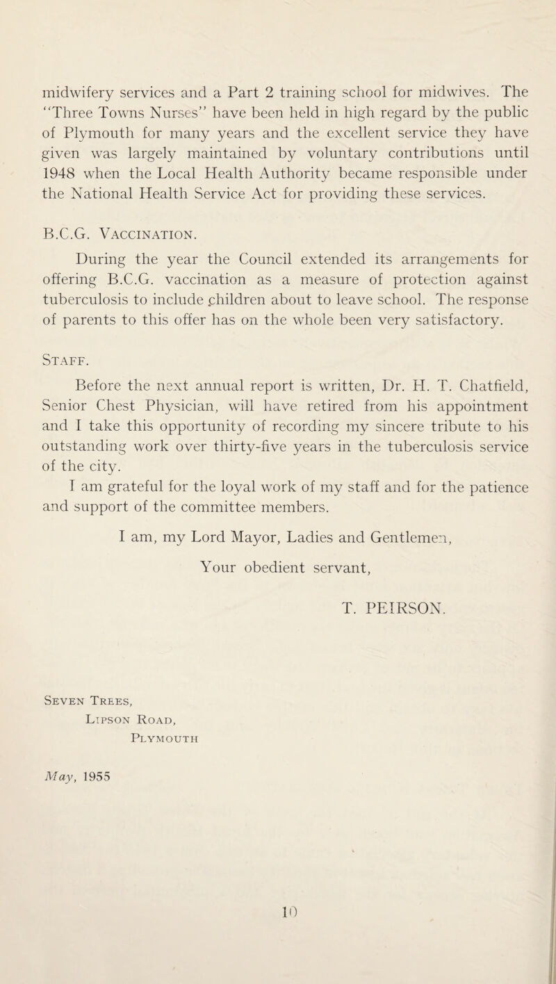 midwifery services and a Part 2 training school for midwives. The “Three Towns Nurses” have been held in high regard by the public of Plymouth for many years and the excellent service they have given was largely maintained by voluntary contributions until 1948 when the Local Health Authority became responsible under the National Health Service Act for providing these services. B.C.G. Vaccination. During the year the Council extended its arrangements for offering B.C.G. vaccination as a measure of protection against tuberculosis to include .children about to leave school. The response of parents to this offer has on the whole been very satisfactory. Staff. Before the next annual report is written, Dr. H. T. Chatfield, Senior Chest Physician, will have retired from his appointment and I take this opportunity of recording my sincere tribute to his outstanding work over thirty-five years in the tuberculosis service of the city. I am grateful for the loyal work of my staff and for the patience and support of the committee members. I am, my Lord Mayor, Ladies and Gentlemen, Your obedient servant, T. PEIRSON. Seven Trees, Lipson Road, Plymouth May, 1955