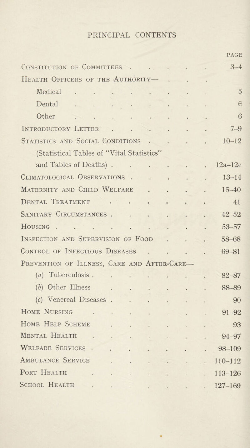 PRINCIPAL CONTENTS PAGE Constitution of Committees ..... 3-4 Health Officers of the Authority— Medical ....... 5 Dental ........ G Other ........ 6 Introductory Letter ...... 7-9 Statistics and Social Conditions .... 10-12 (Statistical Tables of “Vital Statistics’* and Tables of Deaths) ...... 12a-12e Climatological Observations ..... 13-14 Maternity and Child Welfare .... 15-40 Dental Treatment ...... 41 Sanitary Circumstances ...... 42-52 Housing ......... 53-57 Inspection and Supervision of Food . . . 58-68 Control of Infectious Diseases .... 69-81 Prevention of Illness, Care and After-Care— (a) Tuberculosis ....... 82-87 (b) Other Illness ...... 88-89 (c) Venereal Diseases ...... 90 Home Nursing ....... 91-92 Home Help Scheme ...... 93 Mental Health ....... 94-97 Welfare Services.. 98-109 Ambulance Service ...... 110-112 Port Health ....... 113-126 School Health ....... 127-169