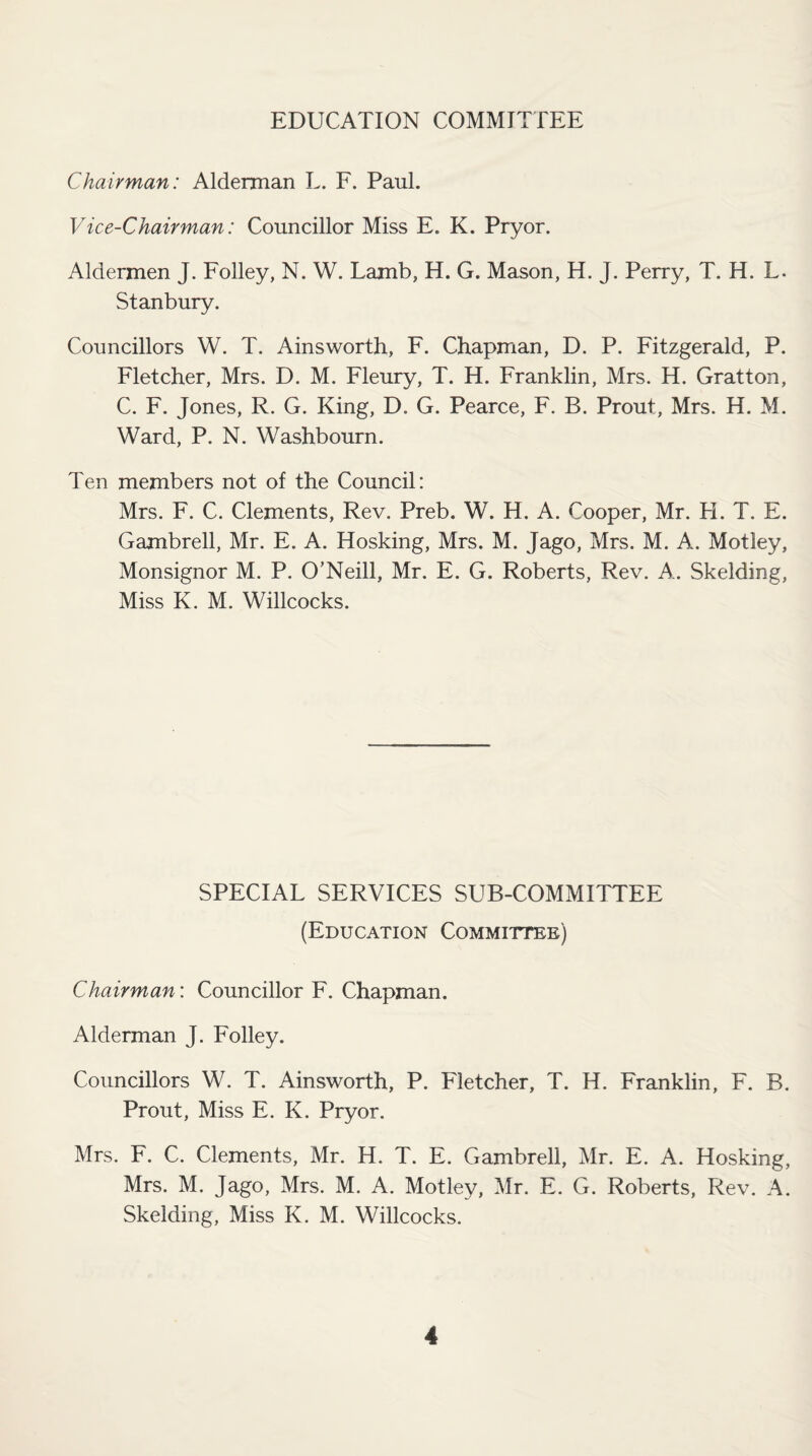 EDUCATION COMMITTEE Chairman: Alderman L. F. Paul. Vice-Chairman: Councillor Miss E. K. Pryor. Aldermen J. Folley, N. W. Lamb, H. G. Mason, H. J. Perry, T. H. L. Stanbury. Councillors W. T. Ainsworth, F. Chapman, D. P. Fitzgerald, P. Fletcher, Mrs. D. M. Fleury, T. H. Franklin, Mrs. H. Gratton, C. F. Jones, R. G. King, D. G. Pearce, F. B. Prout, Mrs. H. M. Ward, P. N. Washbourn. Ten members not of the Council: Mrs. F. C. Clements, Rev. Preb. W. H. A. Cooper, Mr. H. T. E. Gambrell, Mr. E. A. Hosking, Mrs. M. Jago, Mrs. M. A. Motley, Monsignor M. P. O’Neill, Mr. E. G. Roberts, Rev. A. Skelding, Miss K. M. Willcocks. SPECIAL SERVICES SUB-COMMITTEE (Education Committee) Chairman: Councillor F. Chapman. Alderman J. Folley. Councillors W. T. Ainsworth, P. Fletcher, T. H. Franklin, F. B. Prout, Miss E. K. Pryor. Mrs. F. C. Clements, Mr. H. T. E. Gambrell, Mr. E. A. Hosking, Mrs. M. Jago, Mrs. M. A. Motley, Mr. E. G. Roberts, Rev. A. Skelding, Miss K. M. Willcocks.