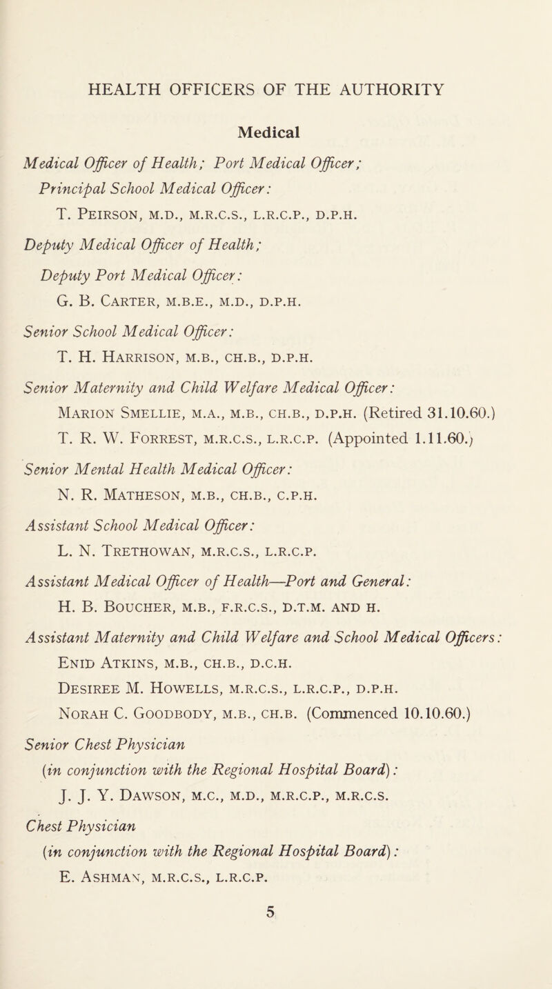 HEALTH OFFICERS OF THE AUTHORITY Medical Medical Officer of Health; Port Medical Officer; Principal School Medical Officer: T. PEIRSON, M.D., M.R.C.S., L.R.C.P., D.P.H. Deputy Medical Officer of Health; Deputy Port Medical Officer: G. B. Carter, m.b.e., m.d., d.p.h. Senior School Medical Officer: T. H. Harrison, m.b., ch.b., d.p.h. Senior Maternity and Child Welfare Medical Officer: Marion Smellie, m.a., m.b., ch.b., d.p.h. (Retired 31.10.60.) T. R. W. Forrest, m.r.c.s., l.r.c.p. (Appointed 1.11.60.) Senior Mental Health Medical Officer: N. R. Matheson, m.b., ch.b., c.p.h. Assistant School Medical Officer: L. N. Trethowan, m.r.c.s., l.r.c.p. Assistant Medical Officer of Health—Port and General: H. B. Boucher, m.b., f.r.c.s., d.t.m. and h. Assistant Maternity and Child Welfare and School Medical Officers: Enid Atkins, m.b., ch.b., d.c.h. Desiree M. Howells, m.r.c.s., l.r.c.p., d.p.h. Norah C. Goodbody, m.b., ch.b. (Commenced 10.10.60.) Senior Chest Physician (in conjunction with the Regional Hospital Board): J. J. Y. Dawson, m.c., m.d., m.r.c.p., m.r.c.s. Chest Physician (in conjunction with the Regional Hospital Board): E. Ashman, m.r.c.s., l.r.c.p.