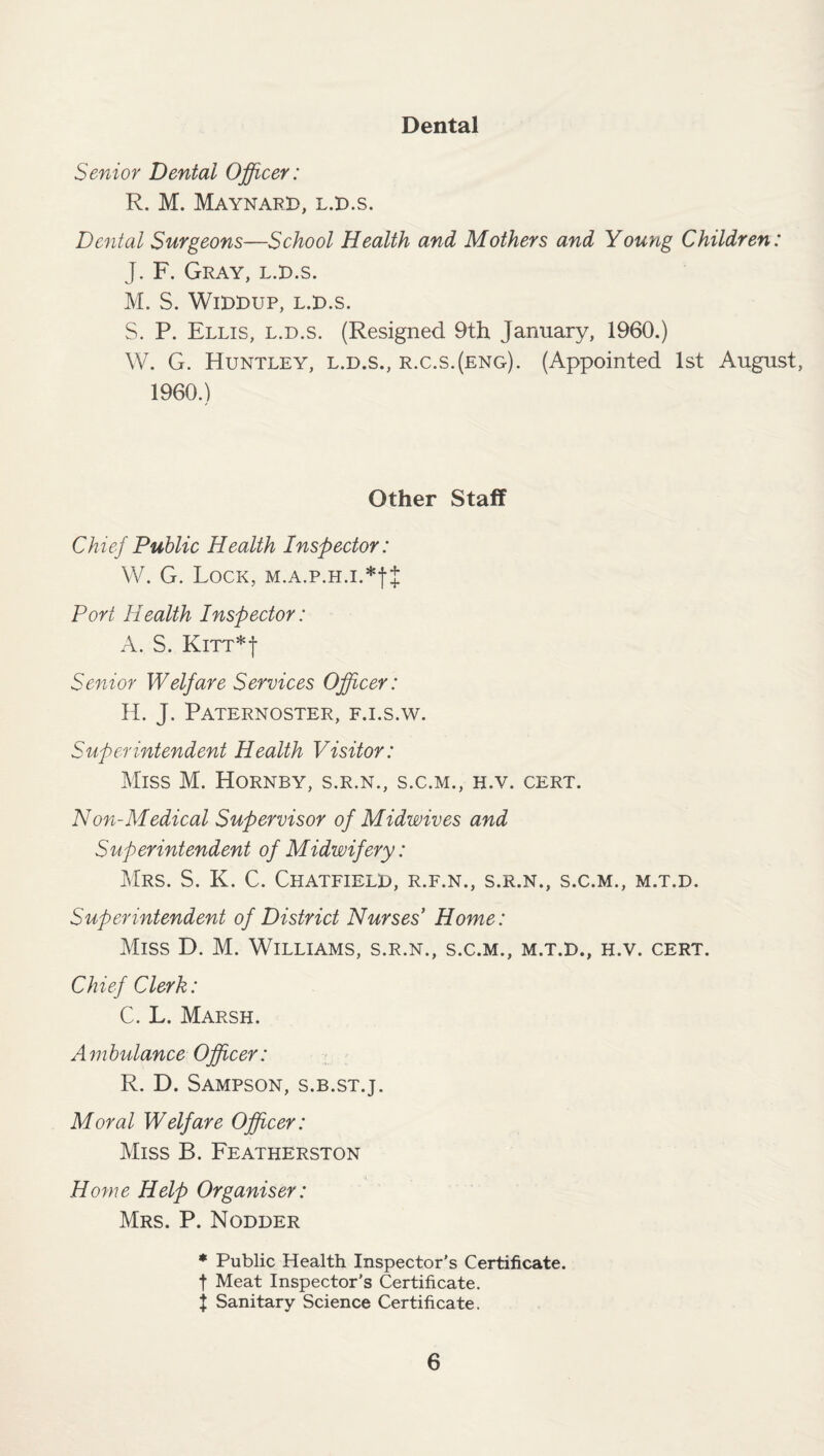 Dental Senior Dental Officer: R. M. Maynard, l.d.s. Dental Surgeons—School Health and Mothers and Young Children: J. F. Gray, l.d.s. M. S. Widdup, L.D.S. S. P. Ellis, l.d.s. (Resigned 9th January, 1960.) W. G. Huntley, l.d.s., r.c.s.(eng). (Appointed 1st August, 1960.) Other Staff Chief Public Health Inspector: W. G. Lock, M.A.p.H.i.*fJ Port Health Inspector: A. S. Knr*j Senior Welfare Services Officer: H. J. Paternoster, f.i.s.w. Superintendent Health Visitor: Miss M. Hornby, s.r.n., s.c.m., h.v. cert. Non-Medical Supervisor of Midwives and Superintendent of Midwifery: Mrs. S. K. C. Chatfield, r.f.n., s.r.n., s.c.m., m.t.d. Superintendent of District Nurses’ Home: Miss D. M. Williams, s.r.n., s.c.m., m.t.d., h.v. cert. Chief Clerk: C. L. Marsh. Ambulance Officer: R. D. Sampson, s.b.st.j. Moral Welfare Officer: Miss B. Featherston Home Help Organiser: Mrs. P. Nodder * Public Health Inspector’s Certificate, t Meat Inspector's Certificate, j Sanitary Science Certificate.