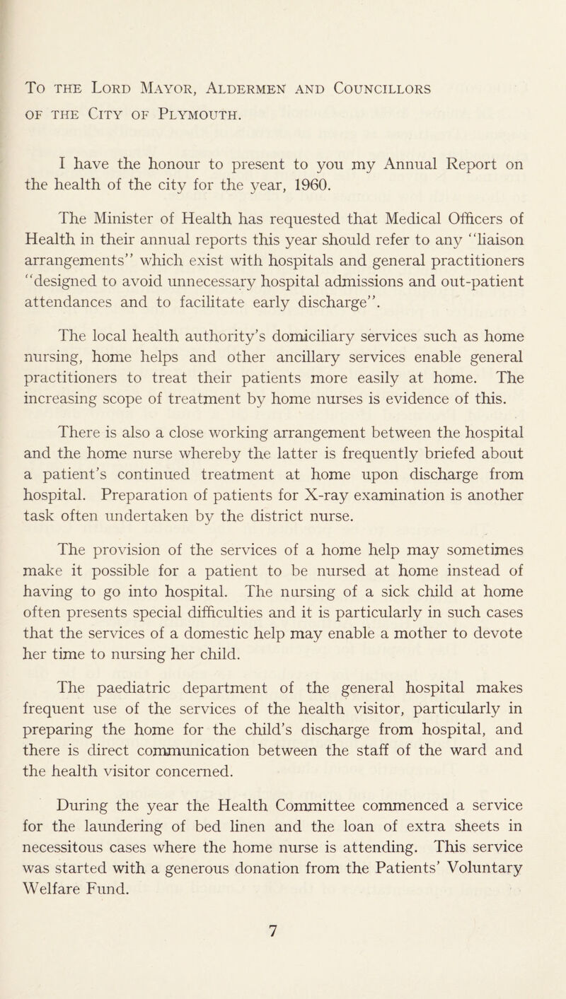 To the Lord Mayor, Aldermen and Councillors of the City of Plymouth. I have the honour to present to you my Annual Report on the health of the city for the year, 1960. The Minister of Health has requested that Medical Officers of Health in their annual reports this year should refer to any “liaison arrangements” which exist with hospitals and general practitioners “designed to avoid unnecessary hospital admissions and out-patient attendances and to facilitate early discharge”. The local health authority’s domiciliary services such as home nursing, home helps and other ancillary services enable general practitioners to treat their patients more easily at home. The increasing scope of treatment by home nurses is evidence of this. There is also a close working arrangement between the hospital and the home nurse whereby the latter is frequently briefed about a patient’s continued treatment at home upon discharge from hospital. Preparation of patients for X-ray examination is another task often undertaken by the district nurse. The provision of the services of a home help may sometimes make it possible for a patient to be nursed at home instead of having to go into hospital. The nursing of a sick child at home often presents special difficulties and it is particularly in such cases that the services of a domestic help may enable a mother to devote her time to nursing her child. The paediatric department of the general hospital makes frequent use of the services of the health visitor, particularly in preparing the home for the child’s discharge from hospital, and there is direct communication between the staff of the ward and the health visitor concerned. During the year the Health Committee commenced a service for the laundering of bed linen and the loan of extra sheets in necessitous cases where the home nurse is attending. This service was started with a generous donation from the Patients’ Voluntary Welfare Fund.