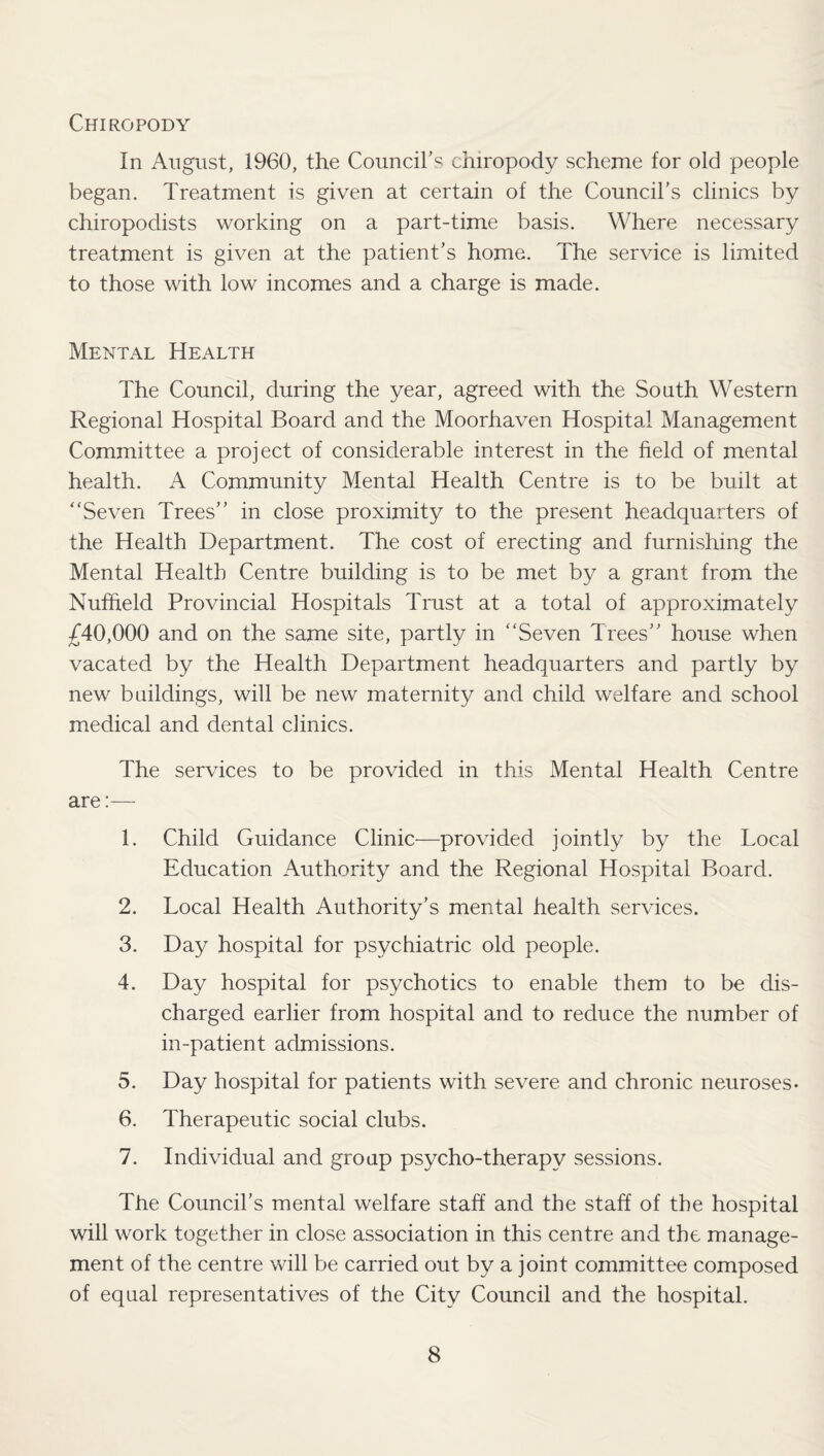 Chiropody In August, 1960, the Council's chiropody scheme for old people began. Treatment is given at certain of the Council's clinics by chiropodists working on a part-time basis. Where necessary treatment is given at the patient's home. The service is limited to those with low incomes and a charge is made. Mental Health The Council, during the year, agreed with the South Western Regional Hospital Board and the Moorhaven Hospital Management Committee a project of considerable interest in the field of mental health. A Community Mental Health Centre is to be built at “Seven Trees in close proximity to the present headquarters of the Health Department. The cost of erecting and furnishing the Mental Health Centre building is to be met by a grant from the Nuffield Provincial Hospitals Trust at a total of approximately £40,000 and on the same site, partly in “Seven Trees house when vacated by the Health Department headquarters and partly by new buildings, will be new maternity and child welfare and school medical and dental clinics. The services to be provided in this Mental Health Centre are:— 1. Child Guidance Clinic—provided jointly by the Local Education Authority and the Regional Hospital Board. 2. Local Health Authority’s mental health services. 3. Day hospital for psychiatric old people. 4. Day hospital for psychotics to enable them to be dis¬ charged earlier from hospital and to reduce the number of in-patient admissions. 5. Day hospital for patients with severe and chronic neuroses- 6. Therapeutic social clubs. 7. Individual and group psycho-therapy sessions. The Council’s mental welfare staff and the staff of the hospital will work together in close association in this centre and the manage¬ ment of the centre will be carried out by a joint committee composed of equal representatives of the City Council and the hospital.