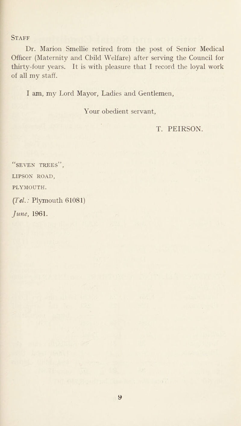 Staff Dr. Marion Smellie retired from the post of Senior Medical Officer (Maternity and Child Welfare) after serving the Council for thirty-four years. It is with pleasure that I record the loyal work of all my staff. I am, my Lord Mayor, Ladies and Gentlemen, Your obedient servant, T. PEIRSON. “seven trees’’, LIPSON ROAD, PLYMOUTH. (Tel.: Plymouth 61081) June, 1961.