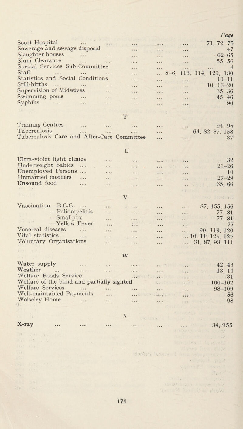 Scott Hospital 71, 72, 75 Sewerage and sewage disposal • • • 47 Slaughter houses ' 62-65 Slum Clearance 55, 56 Special Services Sub-Committee 4 Staff 5-6, 113. 114, 129, 130 Statistics and Social Conditions 10-11 Still-births • • • 10, 16-20 Supervision of Mid wives • • • 35, 36 Swimming pools 45, 46 Syphilis 90 Training Centres T 94, 95 Tuberculosis ... 64, 82-87, 158 Tuberculosis Care and After-Care Committee ... 87 Ultra-violet light clinics U 32 Underweight babies . 21-26 Unemployed Persons .... 10 Unmarried mothers • • • 27-29 Unsound food .... 65, 66 Vaccination—B.C.G. ... V 87, 155, 156 —Poliomyelitis ... ... 77, 81 —Smallpox • • • • • • 77, 81 —Yellow Fever ... • • » 77 Venereal diseases ... • • • 90, 119, 120 Vital statistics .... • • • ... 10, 11, 12a, 12f Voluntary Organisations ... ... ... 31,87,93,111 Water supply w 42, 43 Weather 13, 14 Welfare Foods Service 31 Welfare of the blind and partially sighted 100-102 Welfare Services ... 98-109 Well-maintained Payments ... * 56 Wolseley Home • • • 98 \ X-ray ... ... ... ... ... ... 34,155