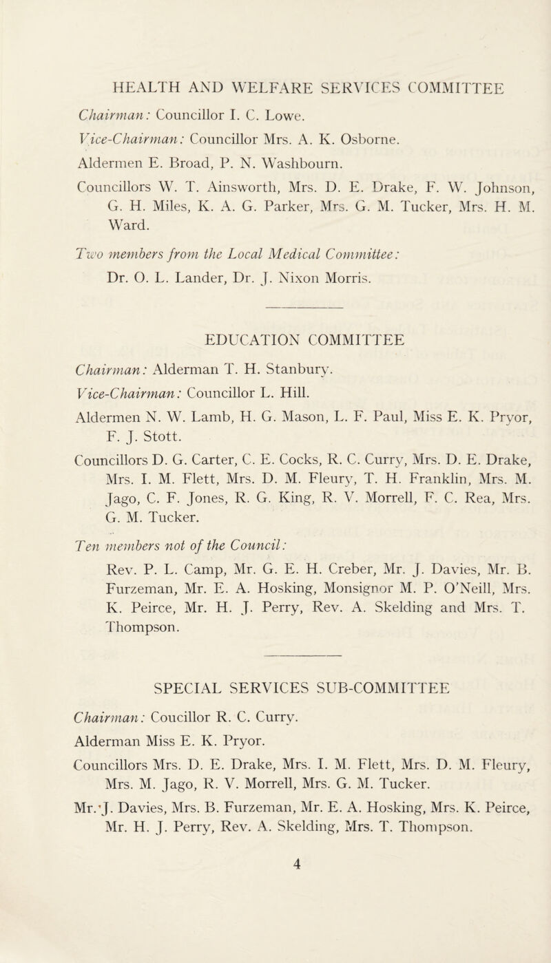 HEALTH AND WELFARE SERVICES COMMITTEE Chairman: Councillor I. C. Lowe. Vice-Chairman: Councillor Mrs. A. K. Osborne. Aldermen E. Broad, P. N. Washbourn. Councillors W. T. Ainsworth, Mrs. D. E. Drake, F. W. Johnson, G. H. Miles, K. A. G. Parker, Mrs. G. M. Tucker, Mrs. H. M. Ward. Two members from the Local Medical Committee: Dr. O. L. Lander, Dr. J. Nixon Morris. EDUCATION COMMITTEE Chairman: Alderman T. H. Stanbury. Vice-Chairman: Councillor L. Hill. Aldermen N. W. Lamb, H. G. Mason, L. F. Paul, Miss E. K. Pryor, F. J. Stott. Councillors D. G. Carter, C. E. Cocks, R. C. Curry, Mrs. D. E. Drake, Mrs. I. M. Flett, Mrs. D. M. Fleury, T. H. Franklin, Mrs. M. Jago, C. F. Jones, R. G. King, R. V. Morrell, F. C. Rea, Mrs. G. M. Tucker. Ten members not of the Council: Rev. P. L. Camp, Mr. G. E. H. Creber, Mr, J. Davies, Mr. B. Furzeman, Mr. E. A. Hosking, Monsignor M. P. O'Neill, Mrs. K. Peirce, Mr. H. J. Perry, Rev. A. Skelding and Mrs. T. Thompson. SPECIAL SERVICES SUB-COMMITTEE Chairman: Coucillor R. C. Curry. Alderman Miss E. K. Pryor. Councillors Mrs. D. E. Drake, Mrs. I. M. Flett, Mrs. D. M. Fleury, Mrs. M. Jago, R. V. Morrell, Mrs. G. M. Tucker. Mr.’J. Davies, Mrs. B. Furzeman, Mr. E. A. Hosking, Mrs. K. Peirce, Mr. H. J. Perry, Rev. A. Skelding, Mrs. T. Thompson.