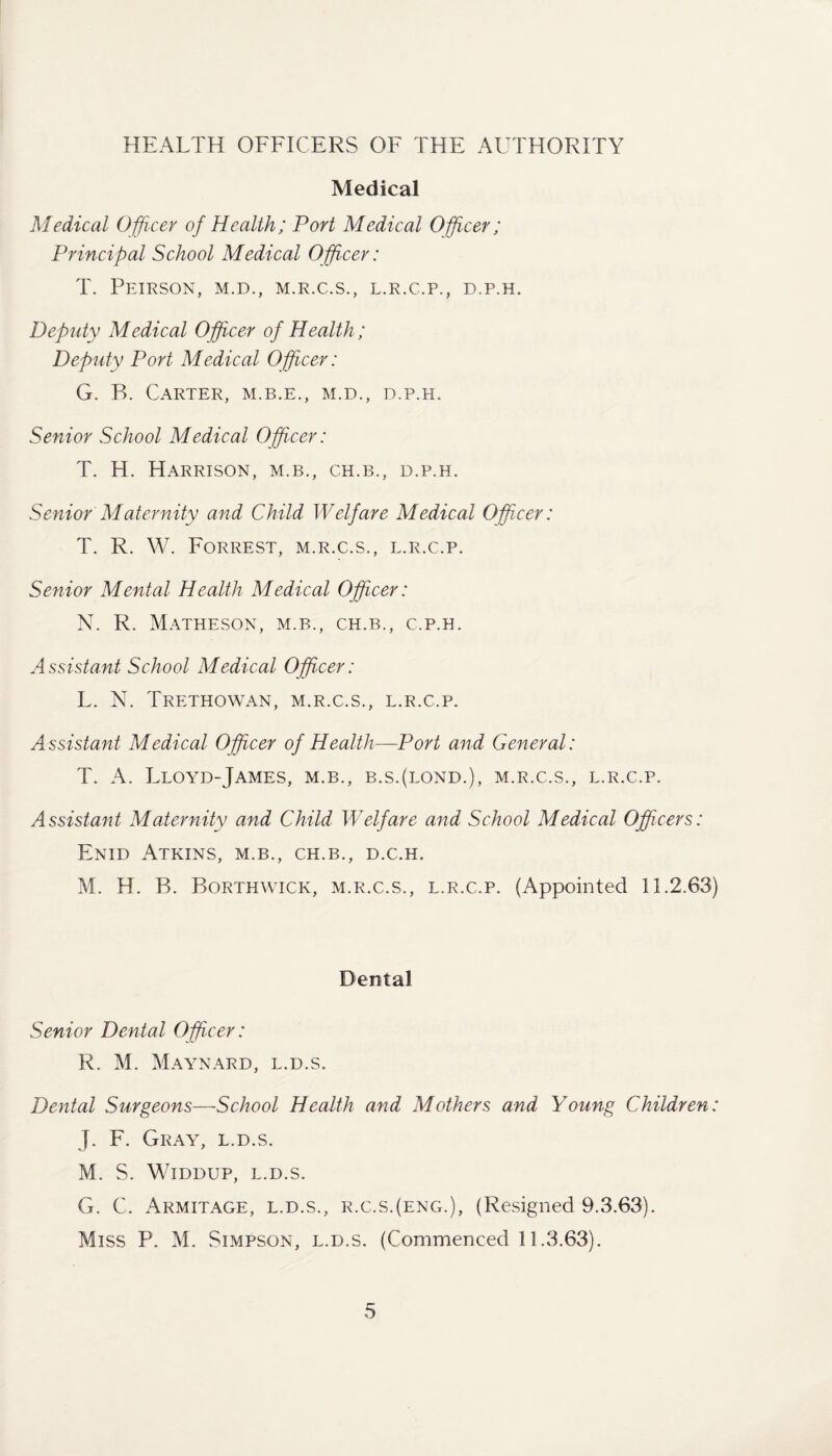 HEALTH OFFICERS OF THE AUTHORITY Medical Medical Officer of Health; Port Medical Officer; Principal School Medical Officer: T. PEIRSON, M.D., M.R.C.S., L.R.C.P., D.P.H. Deputy Medical Officer of Health ; Deputy Port Medical Officer: G. B. Carter, m.b.e., m.d., d.p.h. Senior School Medical Officer: T. H. Harrison, m.b., ch.b., d.p.h. Senior Maternity and Child Welfare Medical Officer: T. R. W. Forrest, m.r.c.s., l.r.c.p. Senior Mental Health Medical Officer: N. R. Matheson, m.b., ch.b., c.p.h. Assistant School Medical Officer: L. N. Trethowan, m.r.c.s., l.r.c.p. Assistant Medical Officer of Health—Port and General: T. A. Lloyd-James, m.b., b.s.(lond.), m.r.c.s., l.r.c.p. Assistant Maternity and Child Welfare and School Medical Officers: Enid Atkins, m.b., ch.b., d.c.h. M. H. B. Borthwick, m.r.c.s., l.r.c.p. (Appointed 11.2.63) Dental Senior Dental Officer: R. M. Maynard, l.d.s. Dental Surgeons—-School Health and Mothers and Young Children: J. F. Gray, l.d.s. M. S. Widdup, L.D.S. G. C. Armitage, l.d.s., r.c.s.(eng.), (Resigned 9.3.63). Miss P. M. Simpson, l.d.s. (Commenced 11.3.63).