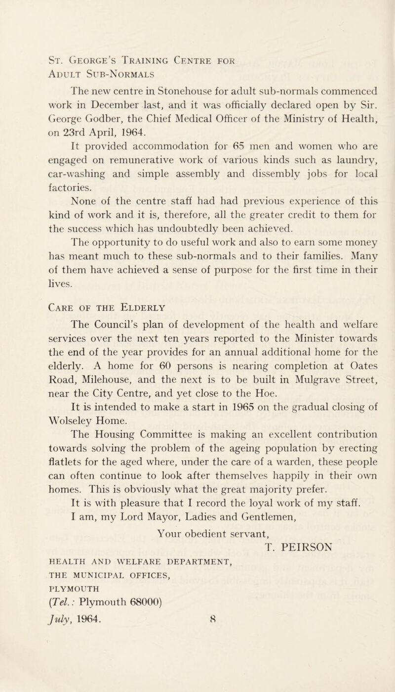 St. George’s Training Centre for Adult Sub-Normals The new centre in Stonehouse for adult sub-normals commenced work in December last, and it was officially declared open by Sir. George Godber, the Chief Medical Officer of the Ministry of Health, on 23rd April, 1964. It provided accommodation for 65 men and women who are engaged on remunerative work of various kinds such as laundry, car-washing and simple assembly and dissembly jobs for local factories. None of the centre staff had had previous experience of this kind of work and it is, therefore, all the greater credit to them for the success which has undoubtedly been achieved. The opportunity to do useful work and also to earn some money has meant much to these sub-normals and to their families. Many of them have achieved a sense of purpose for the first time in their lives. Care of the Elderly The Council’s plan of development of the health and welfare services over the next ten years reported to the Minister towards the end of the year provides for an annual additional home for the elderly. A home for 60 persons is nearing completion at Oates Road, Milehouse, and the next is to be built in Mulgrave Street, near the City Centre, and yet close to the Hoe. It is intended to make a start in 1965 on the gradual closing of Wolseley Home. The Housing Committee is making an excellent contribution towards solving the problem of the ageing population by erecting flatlets for the aged where, under the care of a warden, these people can often continue to look after themselves happily in their own homes. This is obviously what the great majority prefer. It is with pleasure that I record the loyal work of my staff. I am, my Lord Mayor, Ladies and Gentlemen, Your obedient servant, T. PEIRSON HEALTH AND WELFARE DEPARTMENT, THE MUNICIPAL OFFICES, PLYMOUTH {Tel.: Plymouth 68000)
