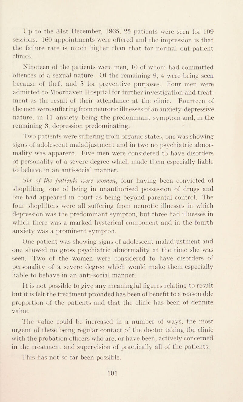 Up to the 31st December, 1965, 25 patients were seen for 109 sessions. 160 appointments were offered and the impression is that the failure rate is much higher than that for normal out-patient clinics. Nineteen of the patients were men, 10 of whom had committed offences of a sexual nature. Of the remaining 9, 4 were being seen because of theft and 5 for preventive purposes. Four men were admitted to Moorhaven Hospital for further investigation and treat¬ ment as the result of their attendance at the clinic. Fourteen of the men were suffering from neurotic illnesses of an anxiety-depressive nature, in 11 anxiety being the predominant symptom and, in the remaining 3, depression predominating. Two patients were suffering from organic states, one was showing signs of adolescent maladjustment and in two no psychiatric abnor¬ mality was apparent. Five men were considered to have disorders of personality of a severe degree which made them especially liable to behave in an anti-social manner. Six of the patients were women, four having been convicted of shoplifting, one of being in unauthorised possession of drugs and one had appeared in court as being beyond parental control. The four shoplifters were all suffering from neurotic illnesses in which depression was the predominant sympton, but three had illnesses in which there was a marked hysterical component and in the fourth anxiety was a prominent sympton. One patient was showing signs of adolescent maladjustment and one showed no gross psychiatric abnormality at the time she was seen. Two of the women were considered to have disorders of personality of a severe degree which would make them especially liable to behave in an anti-social manner. It is not possible to give any meaningful figures relating to result but it is felt the treatment provided has been of benefit to a reasonable proportion of the patients and that the clinic has been of definite value. The value could be increased in a number of ways, the most urgent of these being regular contact of the doctor taking the clinic with the probation officers who are, or have been, actively concerned in the treatment and supervision of practically all of the patients. This has not so far been possible.