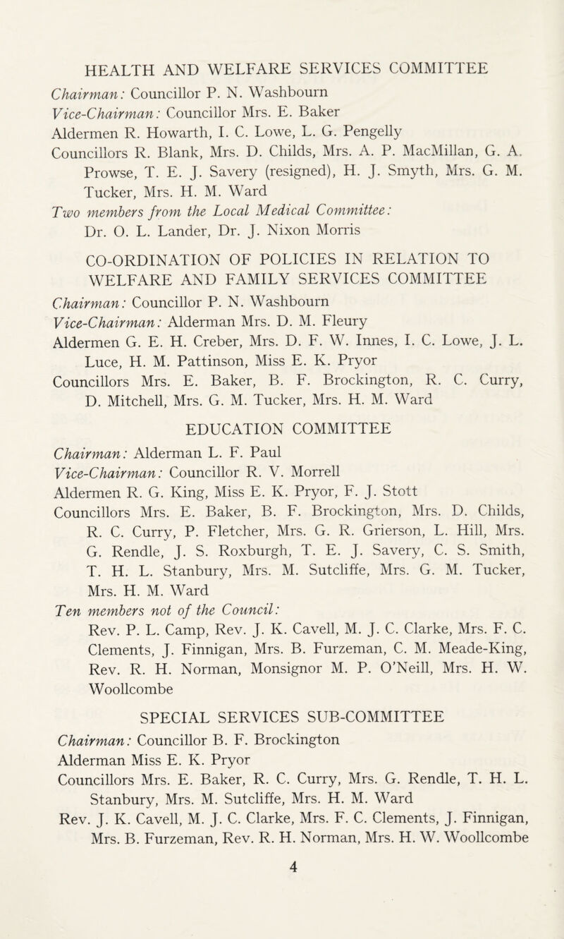 HEALTH AND WELFARE SERVICES COMMITTEE Chairman: Councillor P. N. Washbourn Vice-Chairman: Councillor Mrs. E. Baker Aldermen R. Howarth, I. C. Lowe, L. G. Pengelly Councillors R. Blank, Mrs. D. Childs, Mrs. A. P. MacMillan, G. A. Prowse, T. E. J. Savery (resigned), H. J. Smyth, Mrs. G. M. Tucker, Mrs. H. M. Ward Two members from the Local Medical Committee: Dr. O. L. Lander, Dr. J. Nixon Morris CO-ORDINATION OF POLICIES IN RELATION TO WELFARE AND FAMILY SERVICES COMMITTEE Chairman: Councillor P. N. Washbourn Vice-Chairman: Alderman Mrs. D. M. Fleury Aldermen G. E. H. Creber, Mrs. D. F. W. Innes, I. C. Lowe, J. L. Luce, H. M. Pattinson, Miss E. K. Pryor Councillors Mrs. E. Baker, B. F. Brockington, R. C. Curry, D. Mitchell, Mrs. G. M. Tucker, Mrs. H. M. Ward EDUCATION COMMITTEE Chairman: Alderman L. F. Paul Vice-Chairman: Councillor R. V. Morrell Aldermen R. G. King, Miss E. K. Pryor, F. J. Stott Councillors Mrs. E. Baker, B. F. Brockington, Mrs. D. Childs, R. C. Curry, P. Fletcher, Mrs. G. R. Grierson, L. Hill, Mrs. G. Rendle, J. S. Roxburgh, T. E. J. Savery, C. S. Smith, T. H. L. St anbury, Mrs. M. Sutcliffe, Mrs. G. M. Tucker, Mrs. H. M. Ward Ten members not of the Council: Rev. P. L. Camp, Rev. J. K. Cavell, M. J. C. Clarke, Mrs. F. C. Clements, J. Finnigan, Mrs. B. Furzeman, C. M. Meade-King, Rev. R. H. Norman, Monsignor M. P. O'Neill, Mrs. H. W. Woollcombe SPECIAL SERVICES SUB-COMMITTEE Chairman: Councillor B. F. Brockington Alderman Miss E. K. Pryor Councillors Mrs. E. Baker, R. C. Curry, Mrs. G. Rendle, T. H. L. Stanbury, Mrs. M. Sutcliffe, Mrs. H. M. Ward Rev. J. K. Cavell, M. J. C. Clarke, Mrs. F. C. Clements, J. Finnigan, Mrs. B. Furzeman, Rev. R. H. Norman, Mrs. H. W. Woollcombe