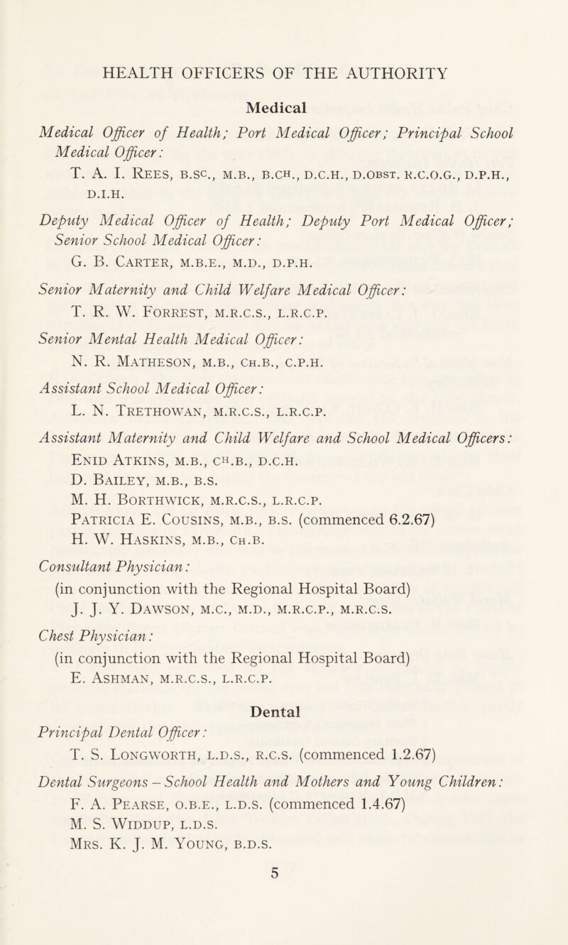 HEALTH OFFICERS OF THE AUTHORITY Medical Medical Officer of Health; Port Medical Officer; Principal School Medical Officer: T. A. I. Rees, b.sc., m.b., b.ch., d.c.h., d.obst. r.c.o.g., d.p.h., D.I.H. Deputy Medical Officer of Health; Deputy Port Medical Officer; Senior School Medical Officer: G. B. Carter, m.b.e., m.d., d.p.h. Senior Maternity and Child Welfare Medical Officer: T. R. W. Forrest, m.r.c.s., l.r.c.p. Senior Mental Health Medical Officer: N. R. Matheson, M.B., Ch.B., c.p.h. Assistant School Medical Officer: L. N. Trethowan, m.r.c.s., l.r.c.p. Assistant Maternity and Child Welfare and School Medical Officers: Enid Atkins, m.b., ch.b., d.c.h. D. Bailey, m.b., b.s. M. H. Borthwick, m.r.c.s., l.r.c.p. Patricia E. Cousins, m.b., b.s. (commenced 6.2.67) H. W. Haskins, m.b., ch.b. Consultant Physician: (in conjunction with the Regional Hospital Board) J. J. Y. Dawson, m.c., m.d., m.r.c.p., m.r.c.s. Chest Physician: (in conjunction with the Regional Hospital Board) E. Ashman, m.r.c.s., l.r.c.p. Dental Principal Dental Officer: T. S. Longworth, l.d.s., r.c.s. (commenced 1.2.67) Dental Surgeons - School Health and Mothers and Young Children: F. A. Pearse, o.b.e., l.d.s. (commenced 1.4.67) M. S. Widdup, L.D.S. Mrs. K. J. M. Young, b.d.s.