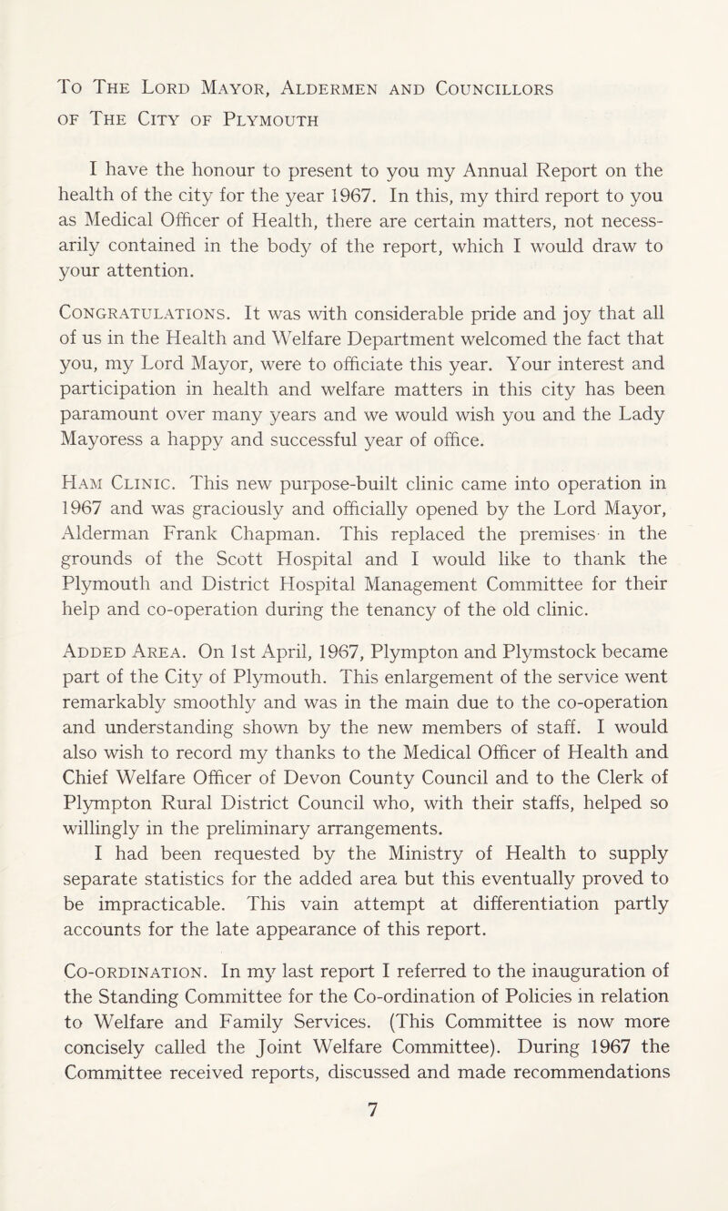 To The Lord Mayor, Aldermen and Councillors of The City of Plymouth I have the honour to present to you my Annual Report on the health of the city for the year 1967. In this, my third report to you as Medical Officer of Health, there are certain matters, not necess¬ arily contained in the body of the report, which I would draw to your attention. Congratulations. It was with considerable pride and joy that all of us in the Health and Welfare Department welcomed the fact that you, my Lord Mayor, were to officiate this year. Your interest and participation in health and welfare matters in this city has been paramount over many years and we would wish you and the Lady Mayoress a happy and successful year of office. Ham Clinic. This new purpose-built clinic came into operation in 1967 and was graciously and officially opened by the Lord Mayor, Alderman Frank Chapman. This replaced the premises- in the grounds of the Scott Hospital and I would like to thank the Plymouth and District Hospital Management Committee for their help and co-operation during the tenancy of the old clinic. Added Area. On 1st April, 1967, Plympton and Plymstock became part of the City of Plymouth. This enlargement of the service went remarkably smoothly and was in the main due to the co-operation and understanding shown by the new members of staff. I would also wish to record my thanks to the Medical Officer of Health and Chief Welfare Officer of Devon County Council and to the Clerk of Plympton Rural District Council who, with their staffs, helped so willingly in the preliminary arrangements. I had been requested by the Ministry of Health to supply separate statistics for the added area but this eventually proved to be impracticable. This vain attempt at differentiation partly accounts for the late appearance of this report. Co-ordination. In my last report I referred to the inauguration of the Standing Committee for the Co-ordination of Policies in relation to Welfare and Family Services. (This Committee is now more concisely called the Joint Welfare Committee). During 1967 the Committee received reports, discussed and made recommendations
