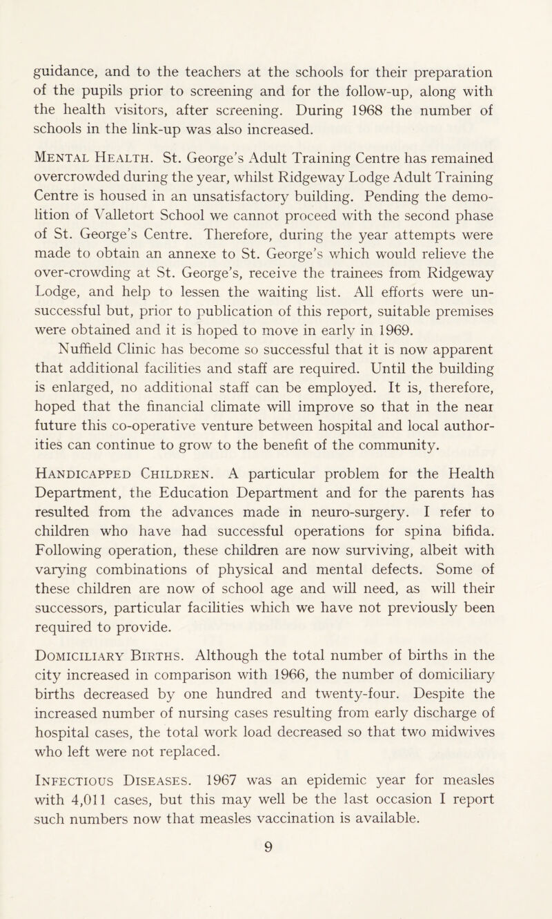guidance, and to the teachers at the schools for their preparation of the pupils prior to screening and for the follow-up, along with the health visitors, after screening. During 1968 the number of schools in the link-up was also increased. Mental HEx^lth. St. George’s Adult Training Centre has remained overcrowded during the year, whilst Ridgeway Lodge Adult Training Centre is housed in an unsatisfactory building. Pending the demo¬ lition of Valletort School we cannot proceed with the second phase of St. George’s Centre. Therefore, during the year attempts were made to obtain an annexe to St. George’s which would relieve the over-crowding at St. George’s, receive the trainees from Ridgeway Lodge, and help to lessen the waiting list. All efforts were un¬ successful but, prior to publication of this report, suitable premises were obtained and it is hoped to move in early in 1969. Nuffield Clinic has become so successful that it is now apparent that additional facilities and staff are required. Until the building is enlarged, no additional staff can be employed. It is, therefore, hoped that the financial climate will improve so that in the near future this co-operative venture between hospital and local author¬ ities can continue to grow to the benefit of the community. Handicapped Children. A particular problem for the Health Department, the Education Department and for the parents has resulted from the advances made in neuro-surgery. I refer to children who have had successful operations for spina bifida. Following operation, these children are now surviving, albeit with varying combinations of physical and mental defects. Some of these children are now of school age and will need, as will their successors, particular facilities which we have not previously been required to provide. Domiciliary Births. Although the total number of births in the city increased in comparison with 1966, the number of domiciliary births decreased by one hundred and twenty-four. Despite the increased number of nursing cases resulting from early discharge of hospital cases, the total work load decreased so that two midwives who left were not replaced. Infectious Diseases. 1967 was an epidemic year for measles with 4,011 cases, but this may well be the last occasion I report such numbers now that measles vaccination is available.