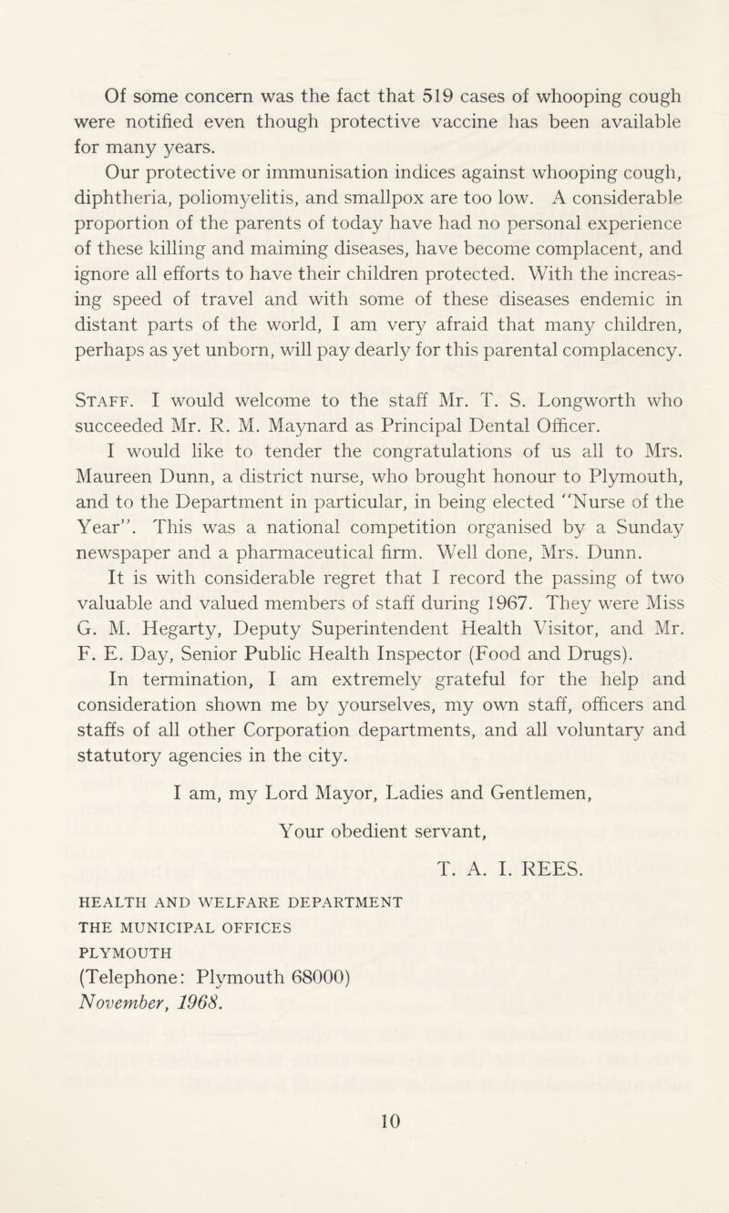 Of some concern was the fact that 519 cases of whooping cough were notified even though protective vaccine has been available for many years. Our protective or immunisation indices against whooping cough, diphtheria, poliomyelitis, and smallpox are too low. A considerable proportion of the parents of today have had no personal experience of these killing and maiming diseases, have become complacent, and ignore all efforts to have their children protected. With the increas¬ ing speed of travel and with some of these diseases endemic in distant parts of the world, I am very afraid that many children, perhaps as yet unborn, will pay dearly for this parental complacency. Staff. I would welcome to the staff Mr. T. S. Longworth who succeeded Mr. R. M. Maynard as Principal Dental Officer. I would like to tender the congratulations of us all to Mrs. Maureen Dunn, a district nurse, who brought honour to Plymouth, and to the Department in particular, in being elected Nurse of the Year. This was a national competition organised by a Sunday newspaper and a pharmaceutical firm. Well done, Mrs. Dunn. It is with considerable regret that I record the passing of two valuable and valued members of staff during 1967. They were Miss G. M. Hegarty, Deputy Superintendent Health Visitor, and Mr. F. E. Day, Senior Public Health Inspector (Food and Drugs). In termination, I am extremely grateful for the help and consideration shown me by yourselves, my own staff, officers and staffs of all other Corporation departments, and all voluntary and statutory agencies in the city. I am, my Lord Mayor, Ladies and Gentlemen, Your obedient servant, T. A. I. REES. HEALTH AND WELFARE DEPARTMENT THE MUNICIPAL OFFICES PLYMOUTH (Telephone: Plymouth 68000) November, 1968.