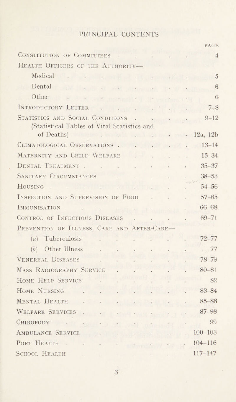PRINCIPAL CONTENTS page Constitution of Committees .... 4 Health Officers of the Authority— Medical ....... 5 Dental ....... 6 Other ....... 6 Introductory Letter ..... n Q . /—Q Statistics and Social Conditions . 9-12 (Statistical Tables of Vital Statistics and of Deaths) ..... 12a, 12b Climatological Observations .... 13-14 Maternity and Child Welfare 15-34 Dental Treatment ...... 35-37 Sanitary Circumstances .... 38-53 Housing ........ 54-56 Inspection and Supervision of Food 57-65 Immunisation ...... 66-68 Control of Infectious Diseases 69-71 Prevention of Illness, Care and After-Care— [a) Tuberculosis ..... 72-77 (b) Other Illness ..... . 77 Venereal Diseases ..... 78-79 Mass Radiography Service .... 80-81 Home Help Service ..... 82 Home Nursing ...... 83-84 Mental Health ...... 85-86 Welfare Services ...... 87-98 Chiropody ....... 99 Ambulance Service . 100-103 Port Health ....... . 104-116 School Health ...... . 117-147